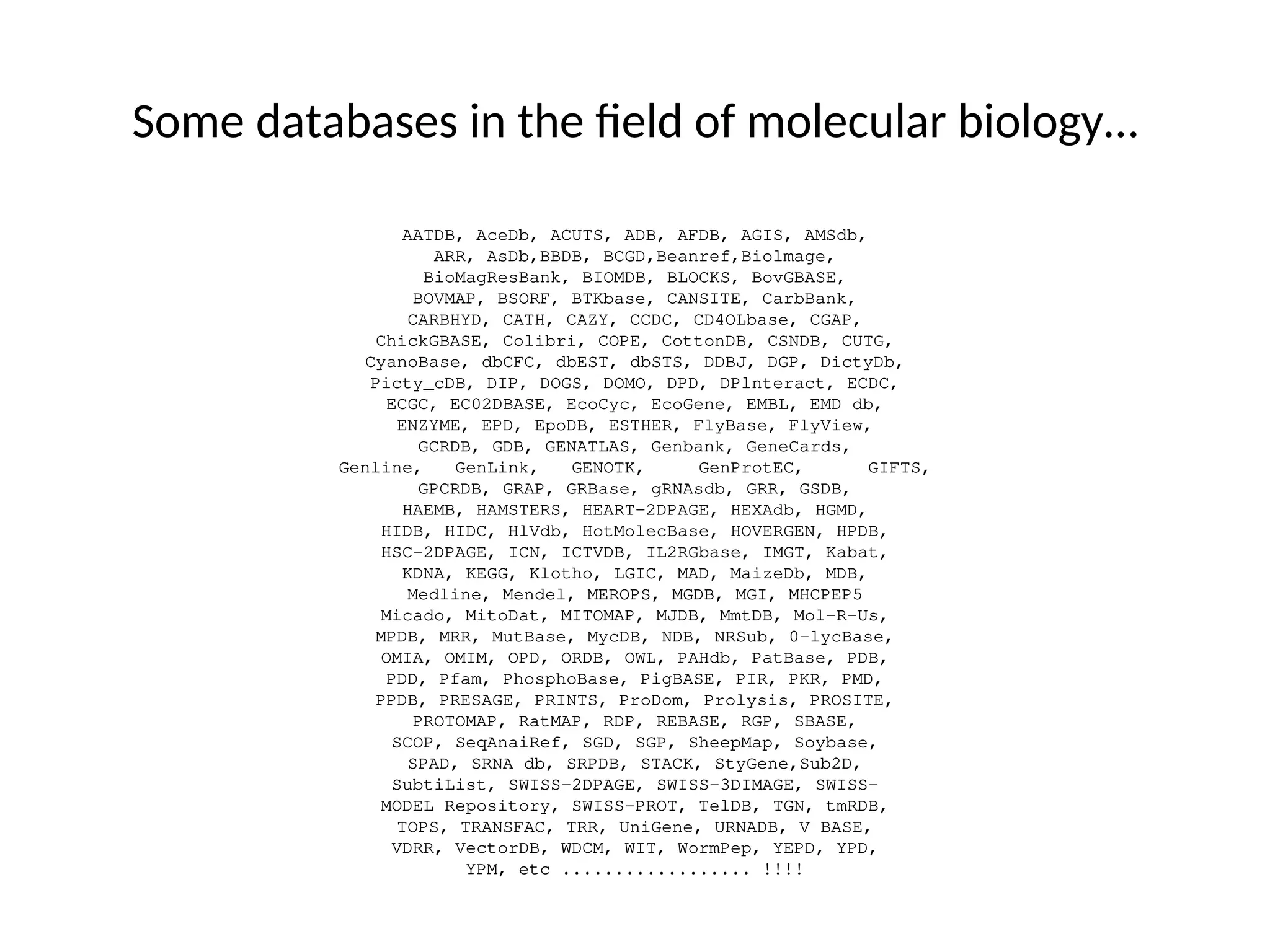 Some databases in the field of molecular biology…
AATDB, AceDb, ACUTS, ADB, AFDB, AGIS, AMSdb,
ARR, AsDb,BBDB, BCGD,Beanref,Biolmage,
BioMagResBank, BIOMDB, BLOCKS, BovGBASE,
BOVMAP, BSORF, BTKbase, CANSITE, CarbBank,
CARBHYD, CATH, CAZY, CCDC, CD4OLbase, CGAP,
ChickGBASE, Colibri, COPE, CottonDB, CSNDB, CUTG,
CyanoBase, dbCFC, dbEST, dbSTS, DDBJ, DGP, DictyDb,
Picty_cDB, DIP, DOGS, DOMO, DPD, DPlnteract, ECDC,
ECGC, EC02DBASE, EcoCyc, EcoGene, EMBL, EMD db,
ENZYME, EPD, EpoDB, ESTHER, FlyBase, FlyView,
GCRDB, GDB, GENATLAS, Genbank, GeneCards,
Genline, GenLink, GENOTK, GenProtEC, GIFTS,
GPCRDB, GRAP, GRBase, gRNAsdb, GRR, GSDB,
HAEMB, HAMSTERS, HEART-2DPAGE, HEXAdb, HGMD,
HIDB, HIDC, HlVdb, HotMolecBase, HOVERGEN, HPDB,
HSC-2DPAGE, ICN, ICTVDB, IL2RGbase, IMGT, Kabat,
KDNA, KEGG, Klotho, LGIC, MAD, MaizeDb, MDB,
Medline, Mendel, MEROPS, MGDB, MGI, MHCPEP5
Micado, MitoDat, MITOMAP, MJDB, MmtDB, Mol-R-Us,
MPDB, MRR, MutBase, MycDB, NDB, NRSub, 0-lycBase,
OMIA, OMIM, OPD, ORDB, OWL, PAHdb, PatBase, PDB,
PDD, Pfam, PhosphoBase, PigBASE, PIR, PKR, PMD,
PPDB, PRESAGE, PRINTS, ProDom, Prolysis, PROSITE,
PROTOMAP, RatMAP, RDP, REBASE, RGP, SBASE,
SCOP, SeqAnaiRef, SGD, SGP, SheepMap, Soybase,
SPAD, SRNA db, SRPDB, STACK, StyGene,Sub2D,
SubtiList, SWISS-2DPAGE, SWISS-3DIMAGE, SWISS-
MODEL Repository, SWISS-PROT, TelDB, TGN, tmRDB,
TOPS, TRANSFAC, TRR, UniGene, URNADB, V BASE,
VDRR, VectorDB, WDCM, WIT, WormPep, YEPD, YPD,
YPM, etc .................. !!!!
 