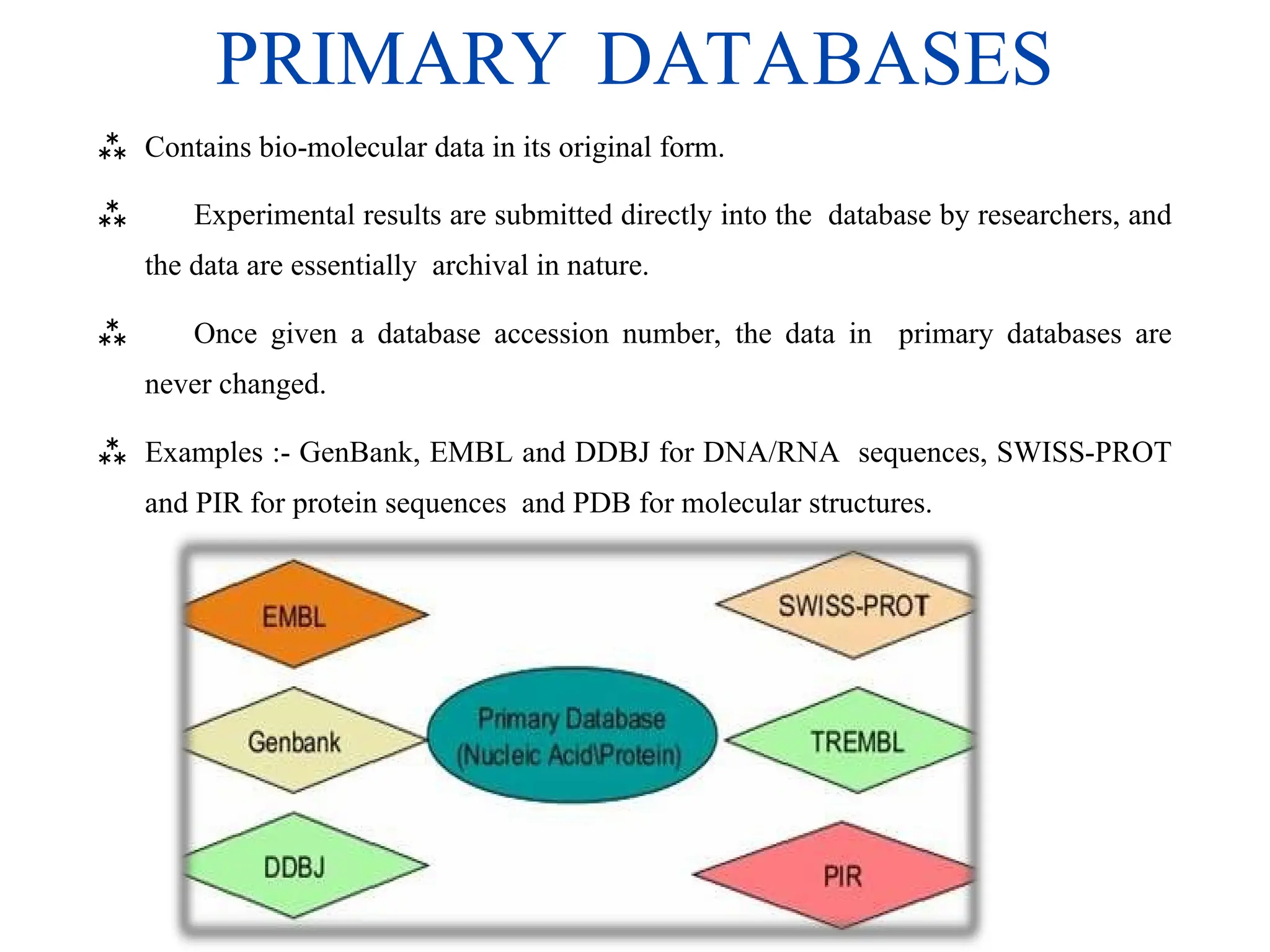 PRIMARY DATABASES
 Contains bio-molecular data in its original form.
 Experimental results are submitted directly into the database by researchers, and
the data are essentially archival in nature.
 Once given a database accession number, the data in primary databases are
never changed.
 Examples :- GenBank, EMBL and DDBJ for DNA/RNA sequences, SWISS-PROT
and PIR for protein sequences and PDB for molecular structures.
 