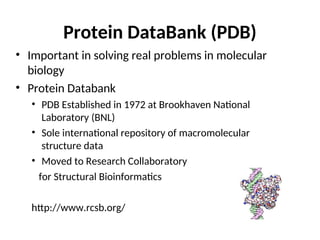 Protein DataBank (PDB)
• Important in solving real problems in molecular
biology
• Protein Databank
• PDB Established in 1972 at Brookhaven National
Laboratory (BNL)
• Sole international repository of macromolecular
structure data
• Moved to Research Collaboratory
for Structural Bioinformatics
http://www.rcsb.org/
 