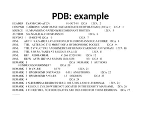 PDB: example
HEADER LYASE(OXO-ACID) 01-OCT-91 12CA 12CA 2
COMPND CARBONIC ANHYDRASE /II (CARBONATE DEHYDRATASE) (/HCA II) 12CA 3
SOURCE HUMAN (HOMO SAPIENS) RECOMBINANT PROTEIN 12CA 5
AUTHOR S.K.NAIR,D.W.CHRISTIANSON 12CA 6
REVDAT 1 15-OCT-92 12CA 0 12CA 7
JRNL AUTH S.K.NAIR,T.L.CALDERONE,D.W.CHRISTIANSON,C.A.FIERKE 12CA 8
JRNL TITL ALTERING THE MOUTH OF A HYDROPHOBIC POCKET. 12CA 9
JRNL TITL 2 STRUCTURE AND KINETICS OF HUMAN CARBONIC ANHYDRASE 12CA 10
JRNL TITL 3 /II$ MUTANTS AT RESIDUE VAL-121 12CA 11
JRNL REF J.BIOL.CHEM. V. 266 17320 1991 12CA 12
JRNL REFN ASTM JBCHA3 US ISSN 0021-9258 071 12CA 13
REMARK 1 12CA 14EMARK 3 AUTHORS
HENDRICKSON,KONNERT 12CA 20
REMARK 3 R VALUE 0.170 12CA 21
REMARK 3 RMSD BOND DISTANCES 0.011 ANGSTROMS 12CA 22
REMARK 3 RMSD BOND ANGLES 1.3 DEGREES 12CA 23
REMARK 4 12CA 24
REMARK 4 N-TERMINAL RESIDUES SER 2, HIS 3, HIS 4 AND C-TERMINAL 12CA 25
REMARK 4 RESIDUE LYS 260 WERE NOT LOCATED IN THE DENSITY MAPS AND, 12CA 26
REMARK 4 THEREFORE, NO COORDINATES ARE INCLUDED FOR THESE RESIDUES. 12CA 27
………
 