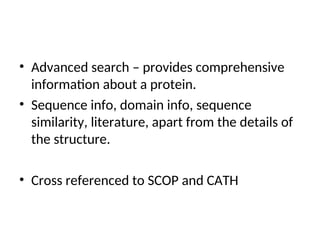 • Advanced search – provides comprehensive
information about a protein.
• Sequence info, domain info, sequence
similarity, literature, apart from the details of
the structure.
• Cross referenced to SCOP and CATH
 