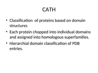 CATH
• Classification of proteins based on domain
structures
• Each protein chopped into individual domains
and assigned into homologous superfamilies.
• Hierarchial domain classification of PDB
entries.
 