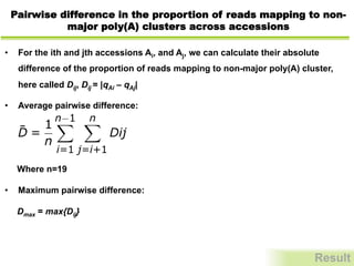 Pairwise difference in the proportion of reads mapping to non-
major poly(A) clusters across accessions
Result
¯D =
1
n
n 1X
i=1
nX
j=i+1
Dij
•  For the ith and jth accessions Ai, and Aj, we can calculate their absolute
difference of the proportion of reads mapping to non-major poly(A) cluster,
here called Dij, Dij = |qAi – qAj|
•  Average pairwise difference:
Where n=19
•  Maximum pairwise difference:
Dmax = max{Dij}
 