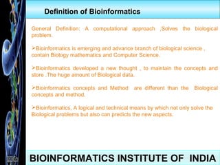 BIOINFORMATICS INSTITUTE OF INDIA
Definition of Bioinformatics
General Definition: A computational approach ,Solves the biological
problem.
Bioinformatics is emerging and advance branch of biological science ,
contain Biology mathematics and Computer Science.
Bioinformatics developed a new thought , to maintain the concepts and
store .The huge amount of Biological data.
Bioinformatics concepts and Method are different than the Biological
concepts and method.
Bioinformatics, A logical and technical means by which not only solve the
Biological problems but also can predicts the new aspects.
 