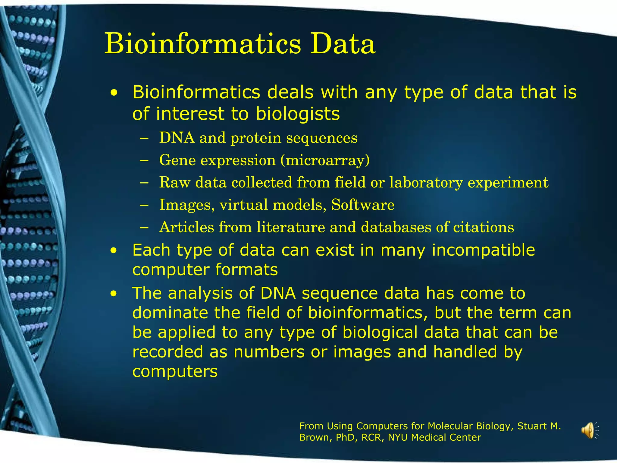 Bioinformatics Data From Using Computers for Molecular Biology, Stuart M. Brown, PhD, RCR, NYU Medical Center Bioinformatics deals with any type of data that is of interest to biologists DNA and protein sequences Gene expression (microarray) Raw data collected from field or laboratory experiment Images, virtual models, Software Articles from literature and databases of citations Each type of data can exist in many incompatible computer formats The analysis of DNA sequence data has come to dominate the field of bioinformatics, but the term can be applied to any type of biological data that can be recorded as numbers or images and handled by computers 