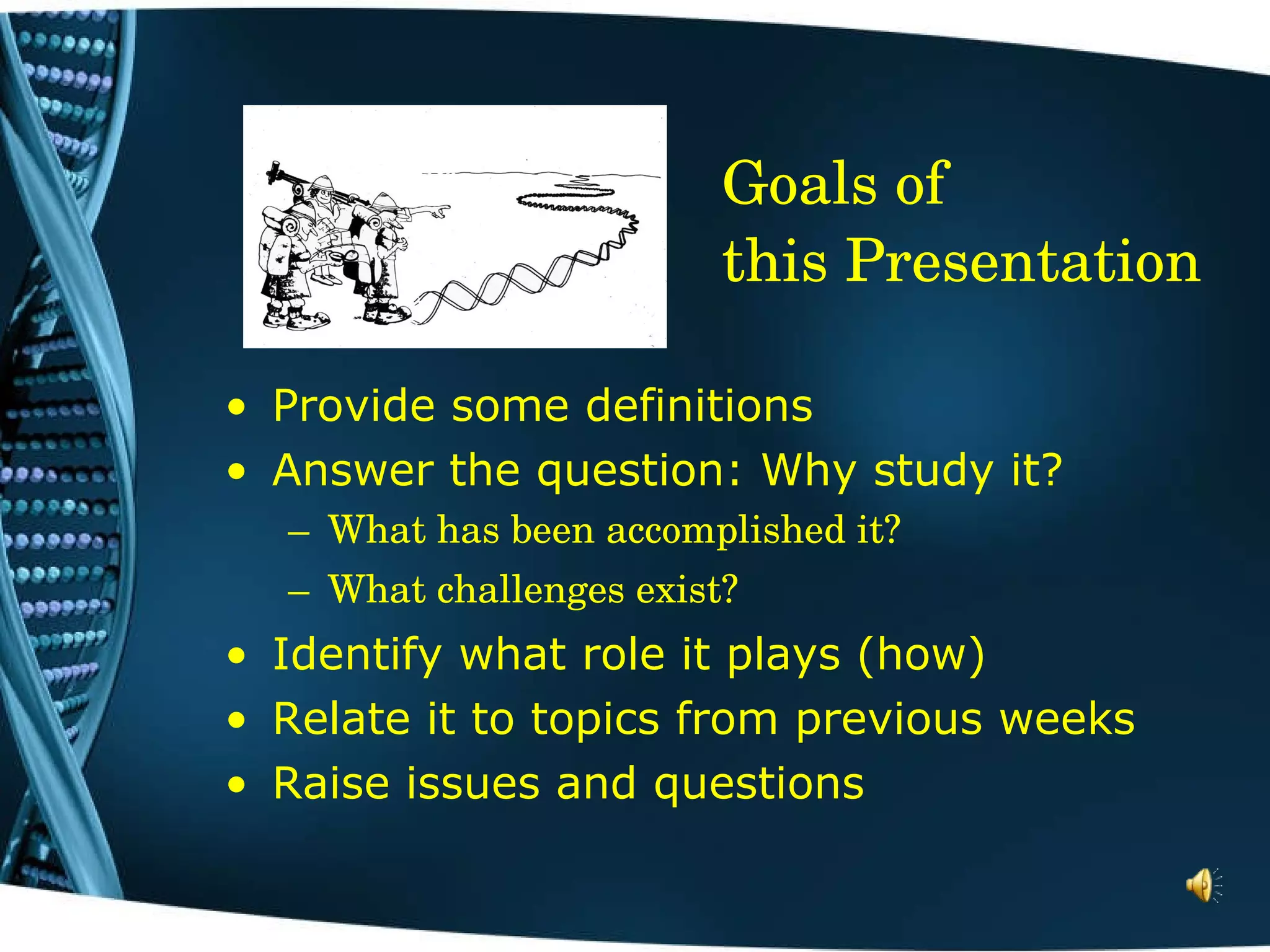 Goals of  this Presentation Provide some definitions  Answer the question: Why study it? What has been accomplished it? What challenges exist? Identify what role it plays (how) Relate it to topics from previous weeks Raise issues and questions 