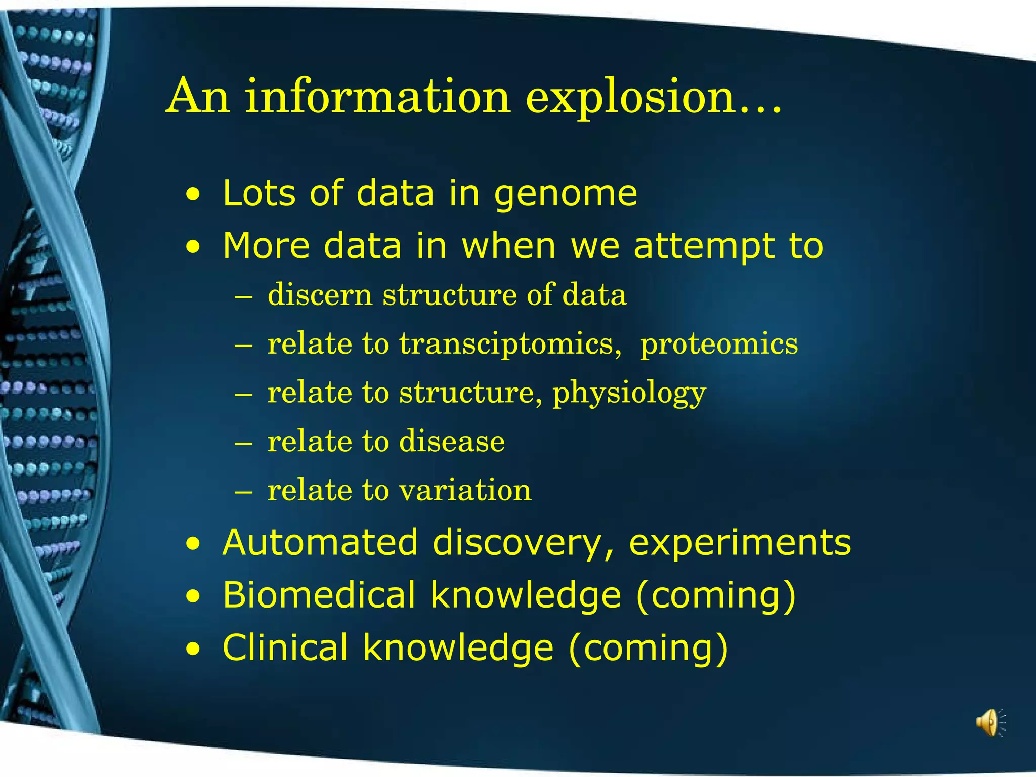 An information explosion… Lots of data in genome More data in when we attempt to discern structure of data relate to transciptomics,  proteomics relate to structure, physiology relate to disease relate to variation Automated discovery, experiments Biomedical knowledge (coming) Clinical knowledge (coming) 