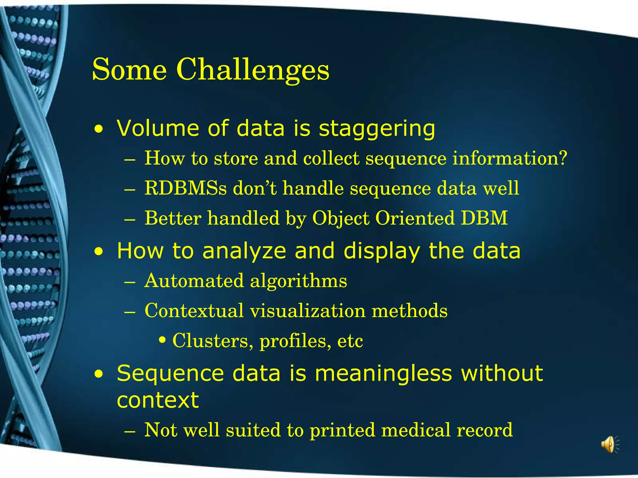 Some Challenges Volume of data is staggering How to store and collect sequence information? RDBMSs don’t handle sequence data well Better handled by Object Oriented DBM How to analyze and display the data  Automated algorithms Contextual visualization methods Clusters, profiles, etc Sequence data is meaningless without context Not well suited to printed medical record 