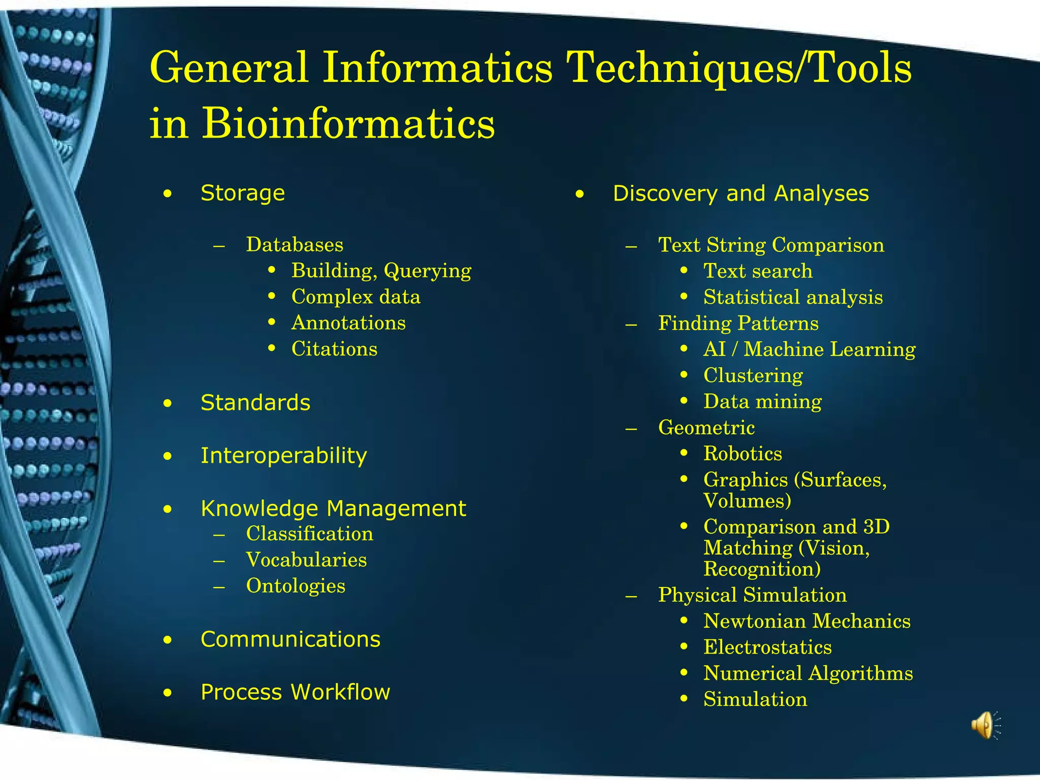 General Informatics Techniques/Tools in Bioinformatics Discovery and Analyses Text String Comparison Text search Statistical analysis Finding Patterns AI / Machine Learning Clustering Data mining Geometric Robotics Graphics (Surfaces, Volumes) Comparison and 3D Matching (Vision, Recognition) Physical Simulation Newtonian Mechanics Electrostatics Numerical Algorithms Simulation Storage Databases Building, Querying Complex data Annotations Citations Standards Interoperability Knowledge Management Classification Vocabularies Ontologies Communications Process Workflow 