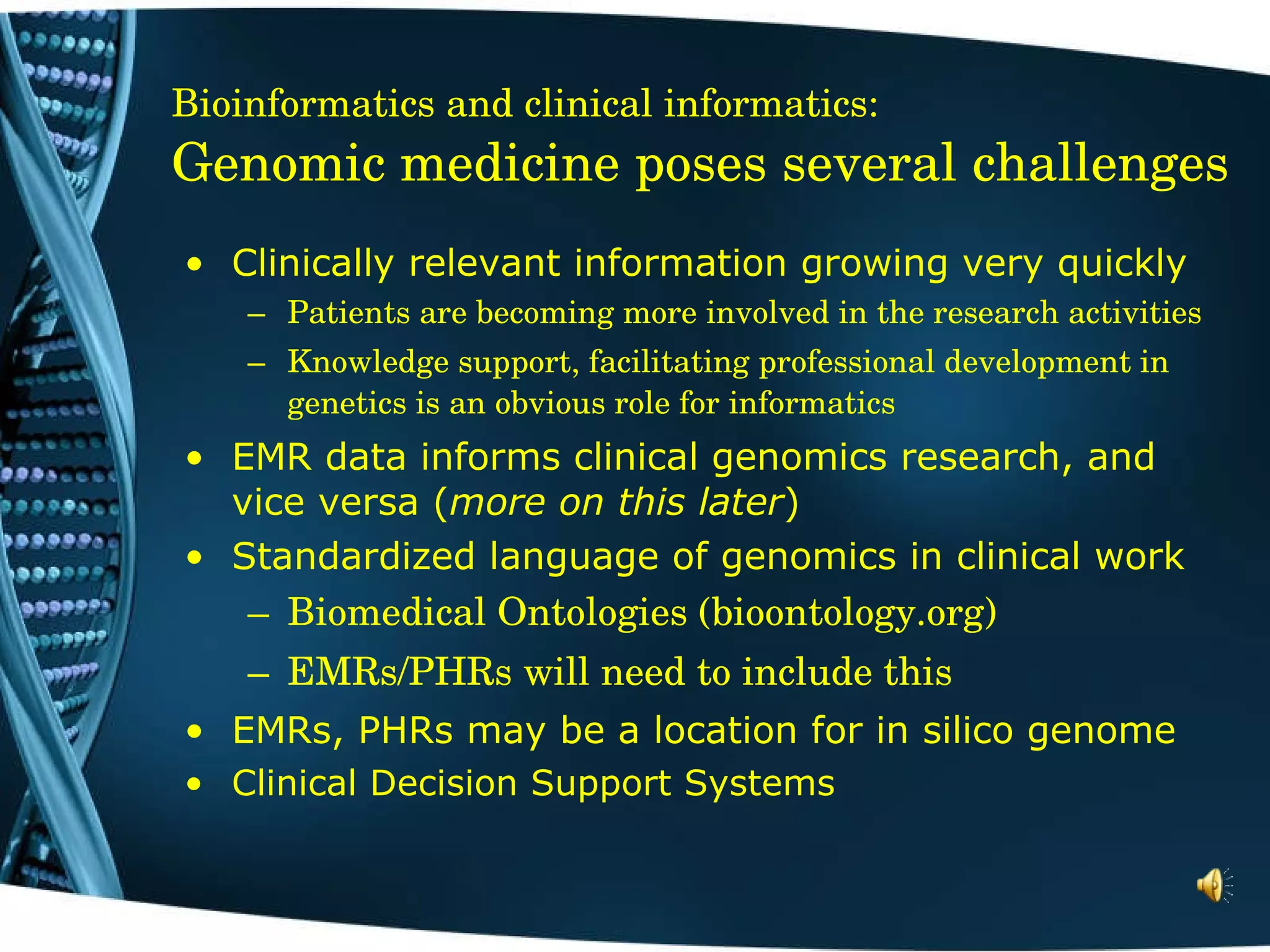 Bioinformatics and clinical informatics: Genomic medicine poses several challenges Clinically relevant information growing very quickly Patients are becoming more involved in the research activities Knowledge support, facilitating professional development in genetics is an obvious role for informatics EMR data informs clinical genomics research, and vice versa ( more on this later ) Standardized language of genomics in clinical work  Biomedical Ontologies (bioontology.org) EMRs/PHRs will need to include this EMRs, PHRs may be a location for in silico genome Clinical Decision Support Systems 
