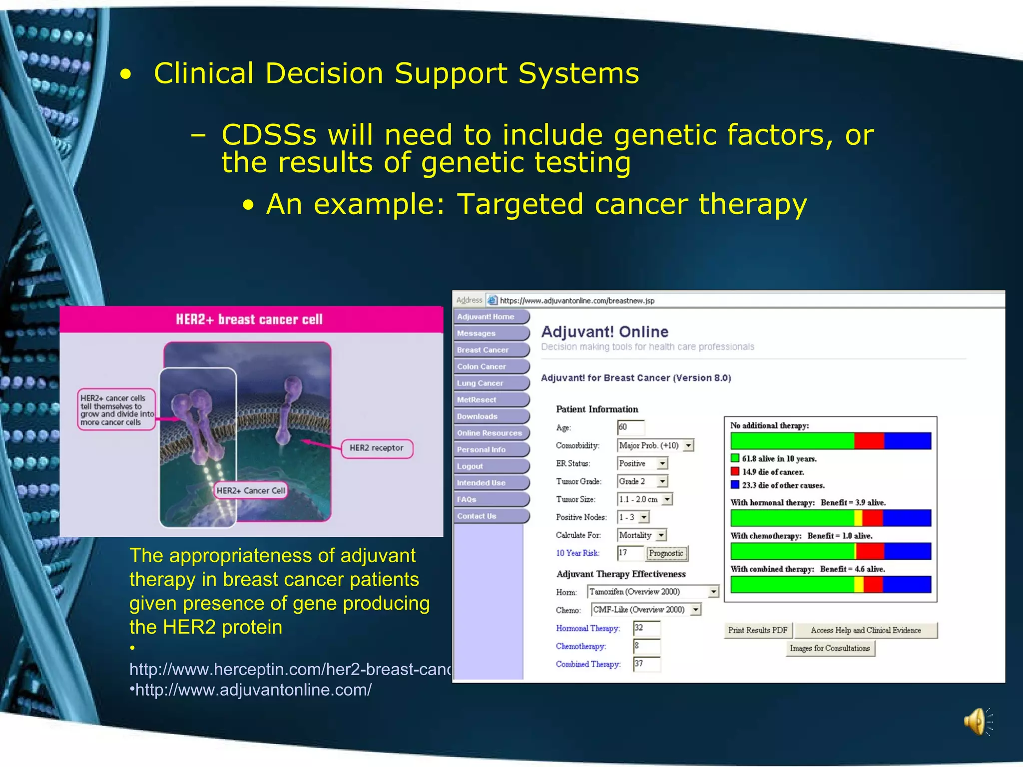 Clinical Decision Support Systems CDSSs will need to include genetic factors, or the results of genetic testing An example: Targeted cancer therapy The appropriateness of adjuvant therapy in breast cancer patients given presence of gene producing the HER2 protein http://www.herceptin.com/her2-breast-cancer/testing-education/what-is.jsp http://www.adjuvantonline.com/ 