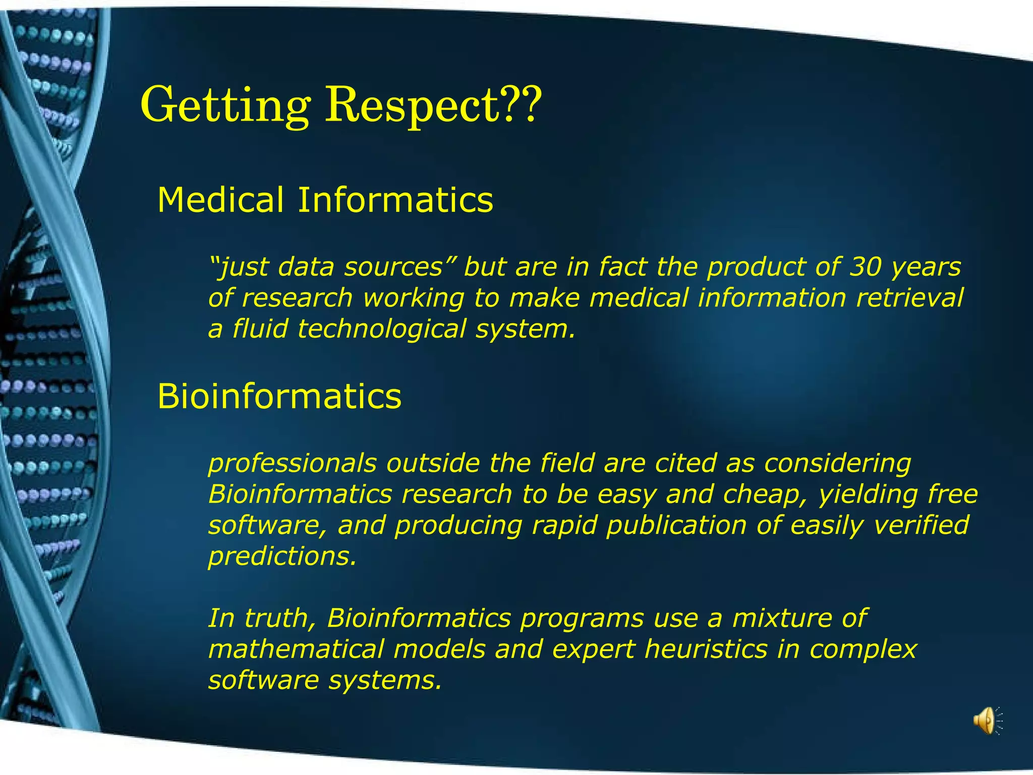 Getting Respect?? Medical Informatics  “ just data sources” but are in fact the product of 30 years of research working to make medical information retrieval a fluid technological system.  Bioinformatics professionals outside the field are cited as considering Bioinformatics research to be easy and cheap, yielding free software, and producing rapid publication of easily verified predictions.  In truth, Bioinformatics programs use a mixture of mathematical models and expert heuristics in complex software systems.   