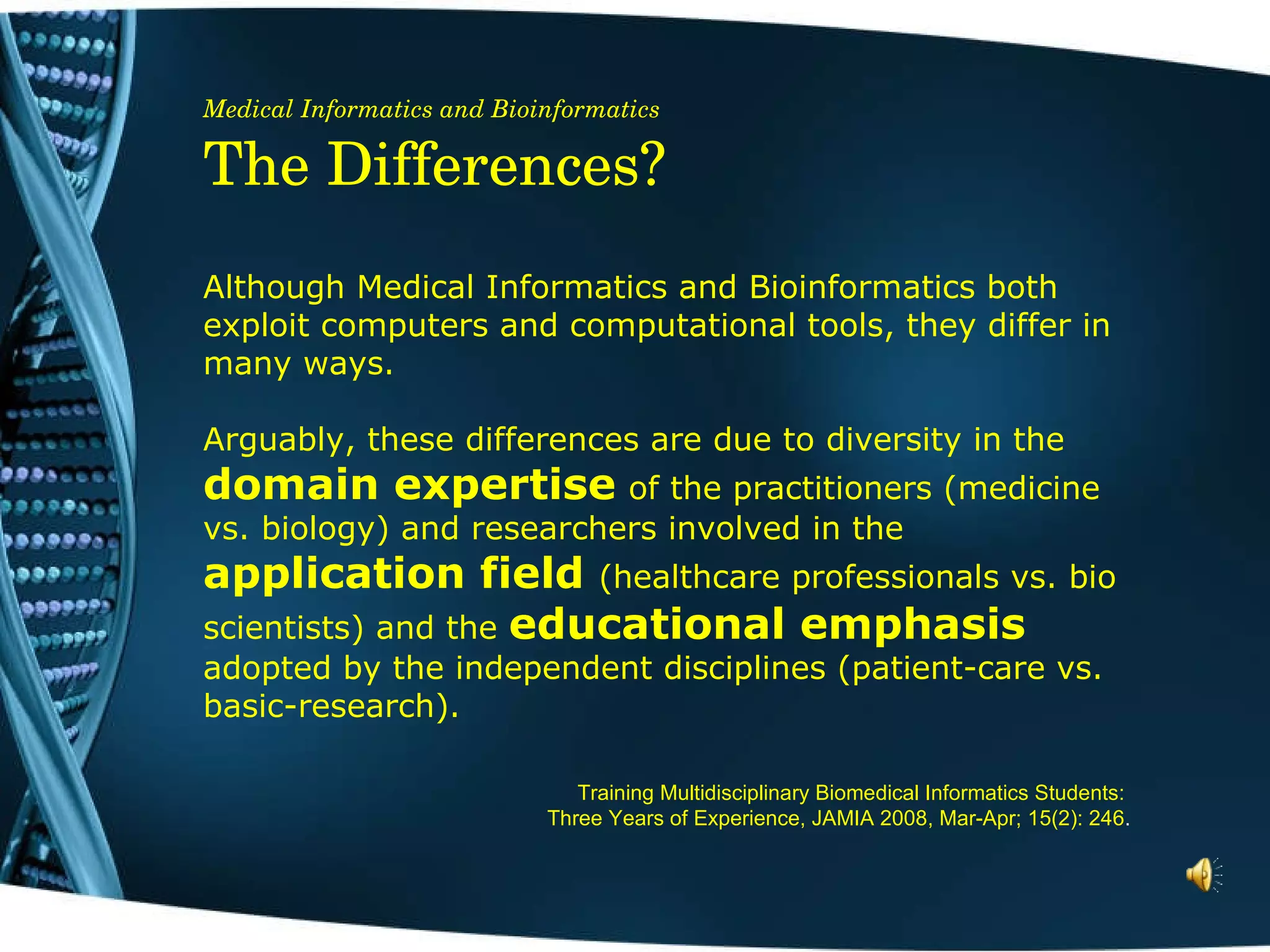 Medical Informatics and Bioinformatics The Differences? Although Medical Informatics and Bioinformatics both exploit computers and computational tools, they differ in many ways.  Arguably, these differences are due to diversity in the  domain expertise   of the practitioners (medicine vs. biology) and researchers involved in the  application field  (healthcare professionals vs. bio scientists) and the  educational emphasis  adopted by the independent disciplines (patient-care vs. basic-research). Training Multidisciplinary Biomedical Informatics Students:  Three Years of Experience, JAMIA 2008, Mar-Apr; 15(2): 246 . 