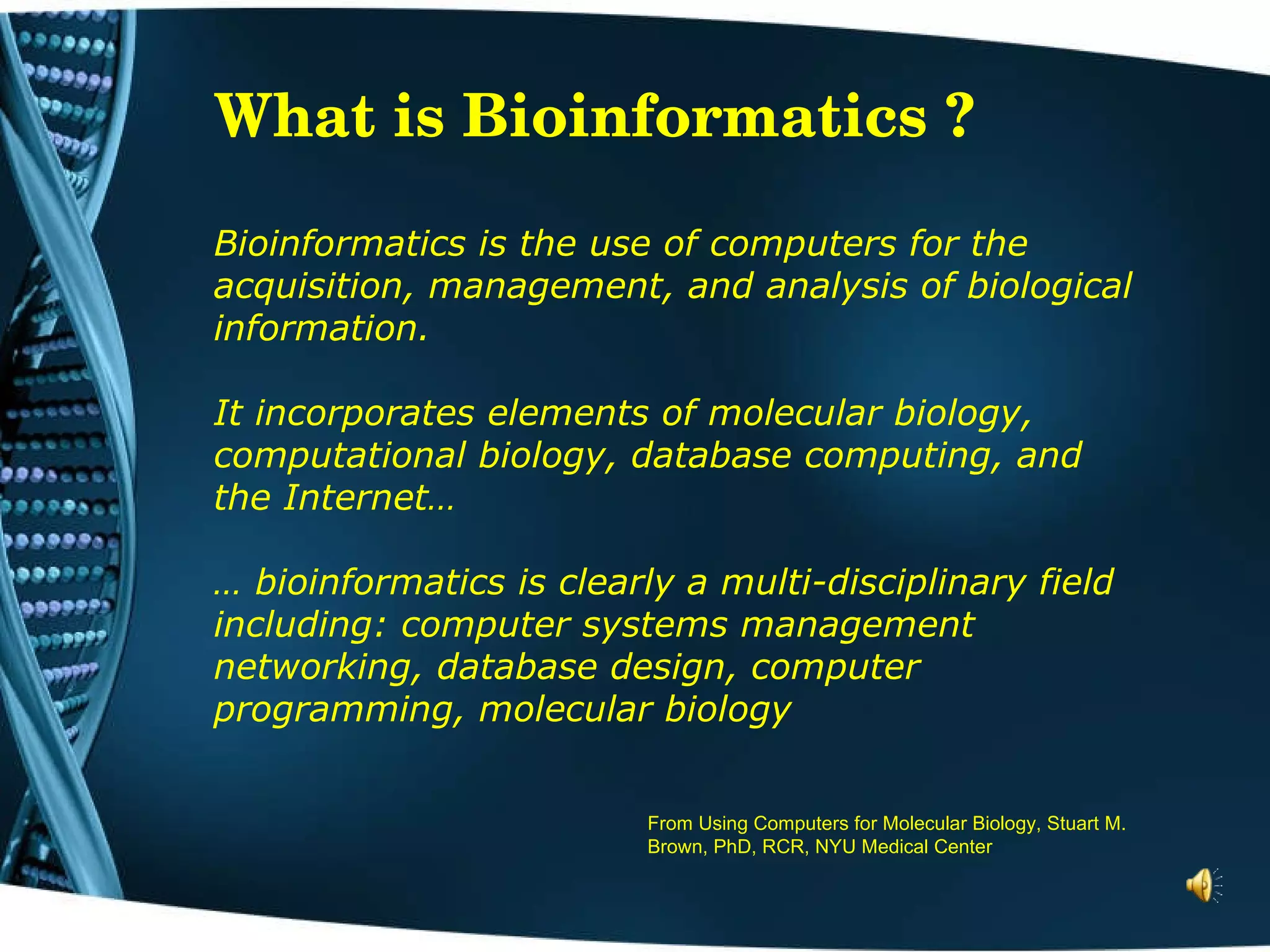 What is Bioinformatics ? Bioinformatics is the use of computers for the acquisition, management, and analysis of biological information.  It incorporates elements of molecular biology, computational biology, database computing, and the Internet…  … bioinformatics is clearly a multi-disciplinary field including: computer systems management  networking, database design, computer programming, molecular biology   From Using Computers for Molecular Biology, Stuart M. Brown, PhD, RCR, NYU Medical Center 