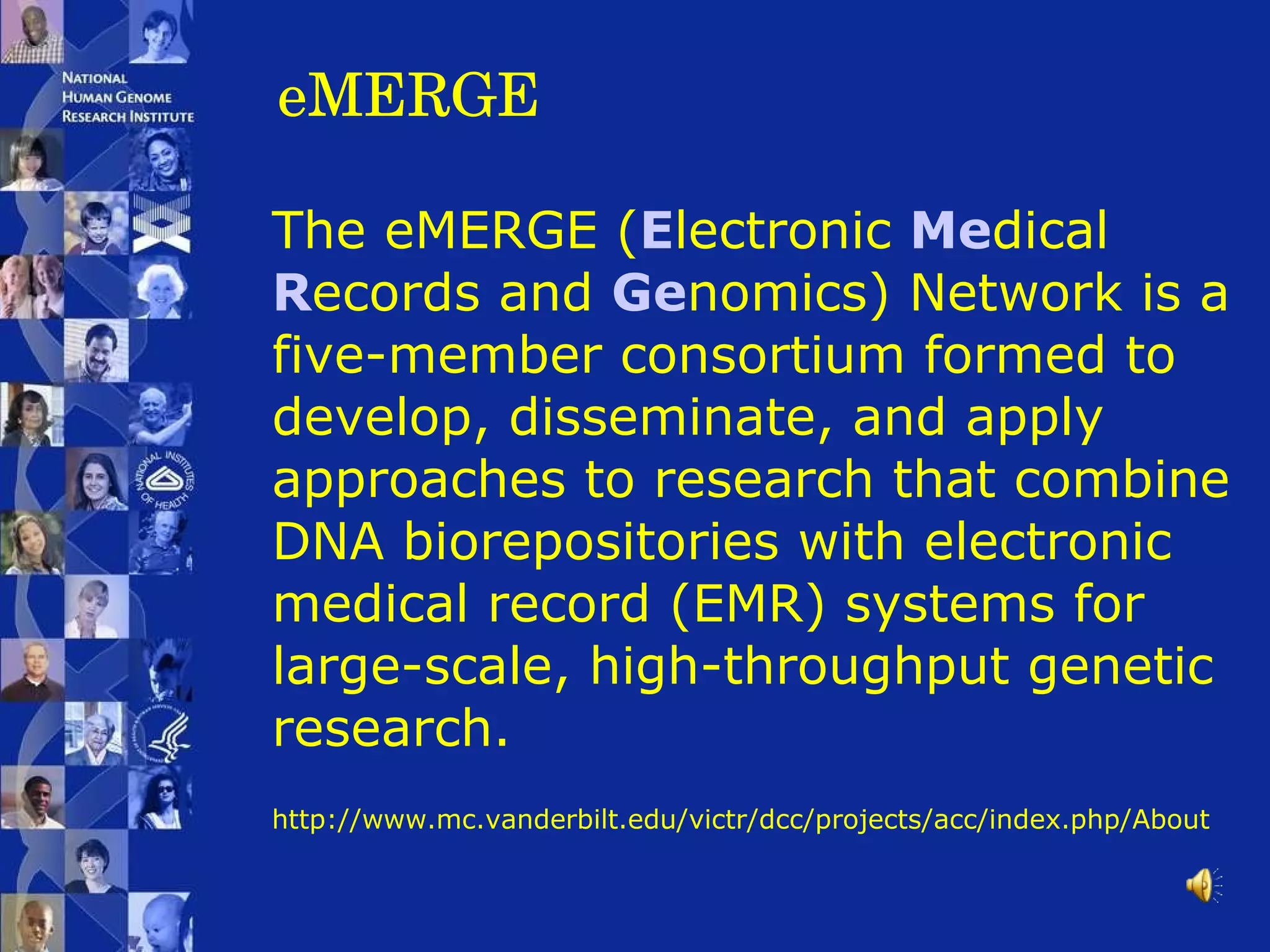 eMERGE The eMERGE ( E lectronic  Me dical  R ecords and  Ge nomics) Network is a five-member consortium formed to develop, disseminate, and apply approaches to research that combine DNA biorepositories with electronic medical record (EMR) systems for large-scale, high-throughput genetic research.   http://www.mc.vanderbilt.edu/victr/dcc/projects/acc/index.php/About 