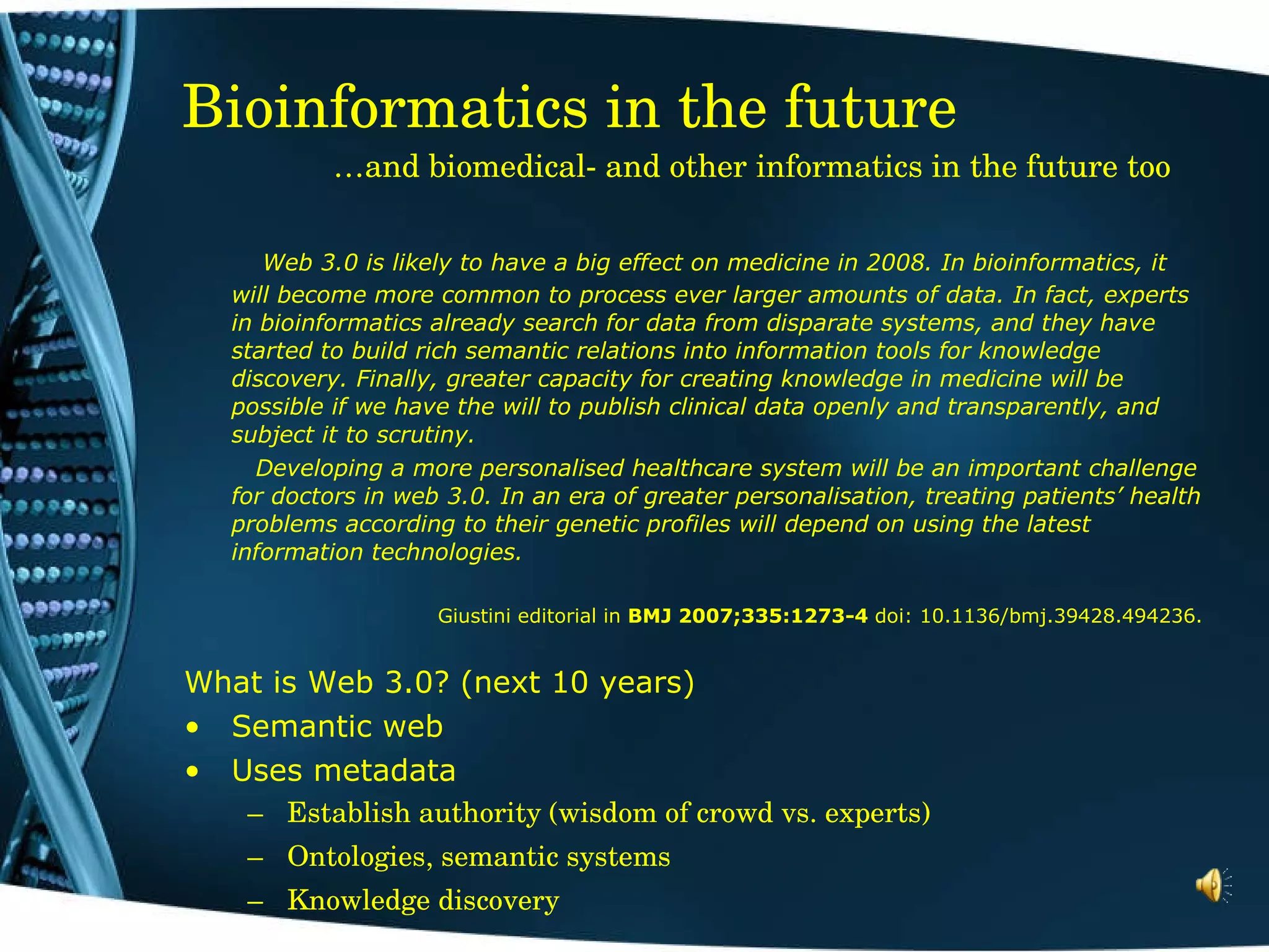 Bioinformatics in the future   …and biomedical- and other informatics in the future too   Web 3.0 is likely to have a big effect on medicine in 2008. In bioinformatics, it will become more common to process ever larger amounts of data. In fact, experts in bioinformatics already search for data from disparate systems, and they have started to build rich semantic relations into information tools for knowledge discovery. Finally, greater capacity for creating knowledge in medicine will be possible if we have the will to publish clinical data openly and transparently, and subject it to scrutiny.   Developing a more personalised healthcare system will be an important challenge for doctors in web 3.0. In an era of greater personalisation, treating patients’ health problems according to their genetic profiles will depend on using the latest information technologies. Giustini editorial in  BMJ 2007;335:1273-4  doi: 10.1136/bmj.39428.494236. What is Web 3.0? (next 10 years) Semantic web Uses metadata  Establish authority (wisdom of crowd vs. experts) Ontologies, semantic systems Knowledge discovery 