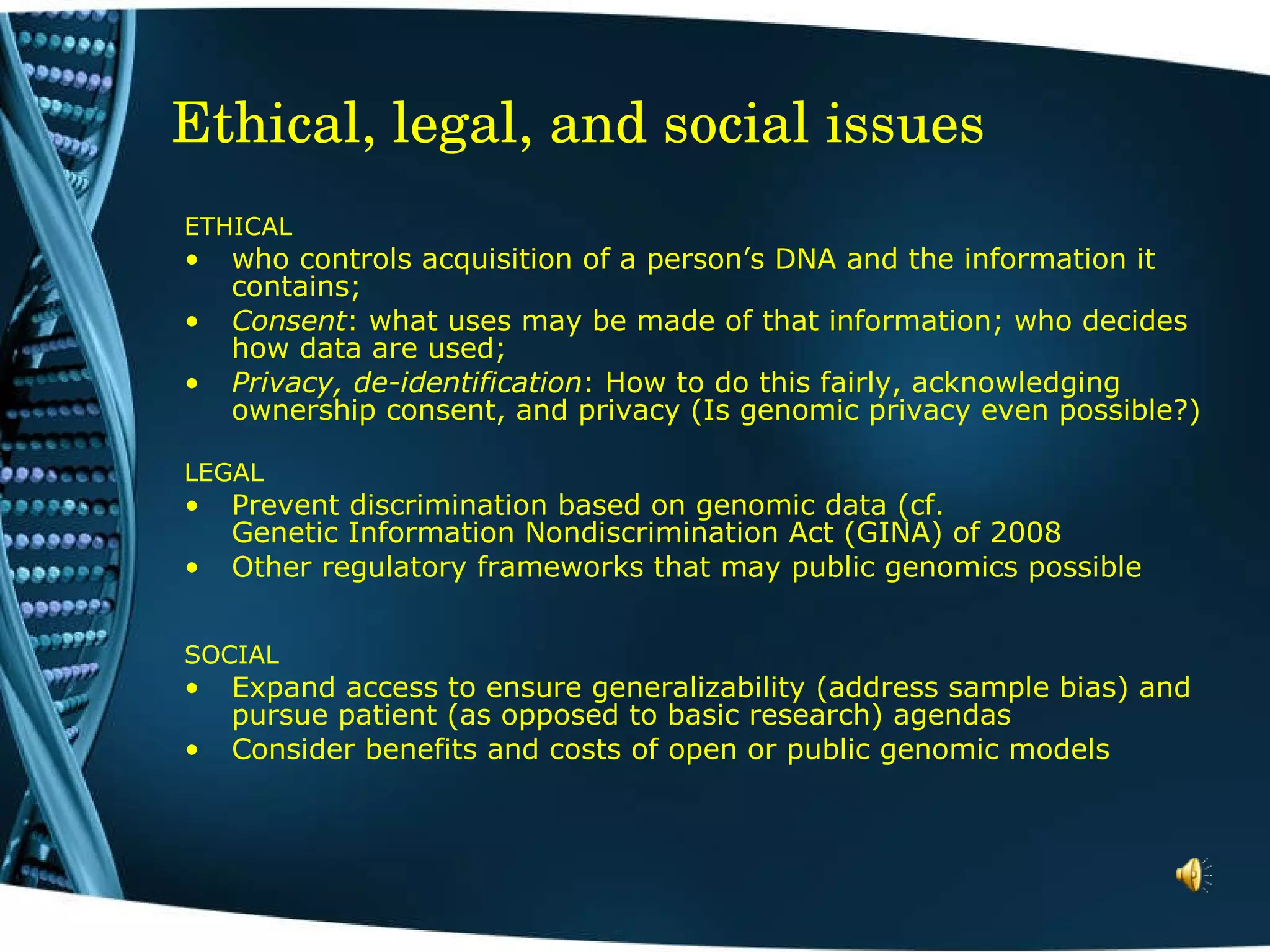 Ethical, legal, and social issues ETHICAL who controls acquisition of a person’s DNA and the information it contains;  Consent : what uses may be made of that information; who decides how data are used; Privacy, de-identification : How to do this fairly, acknowledging ownership consent, and privacy (Is genomic privacy even possible?) LEGAL Prevent discrimination based on genomic data (cf.  Genetic Information Nondiscrimination Act (GINA) of 2008 Other regulatory frameworks that may public genomics possible SOCIAL Expand access to ensure generalizability (address sample bias) and pursue patient (as opposed to basic research) agendas Consider benefits and costs of open or public genomic models 