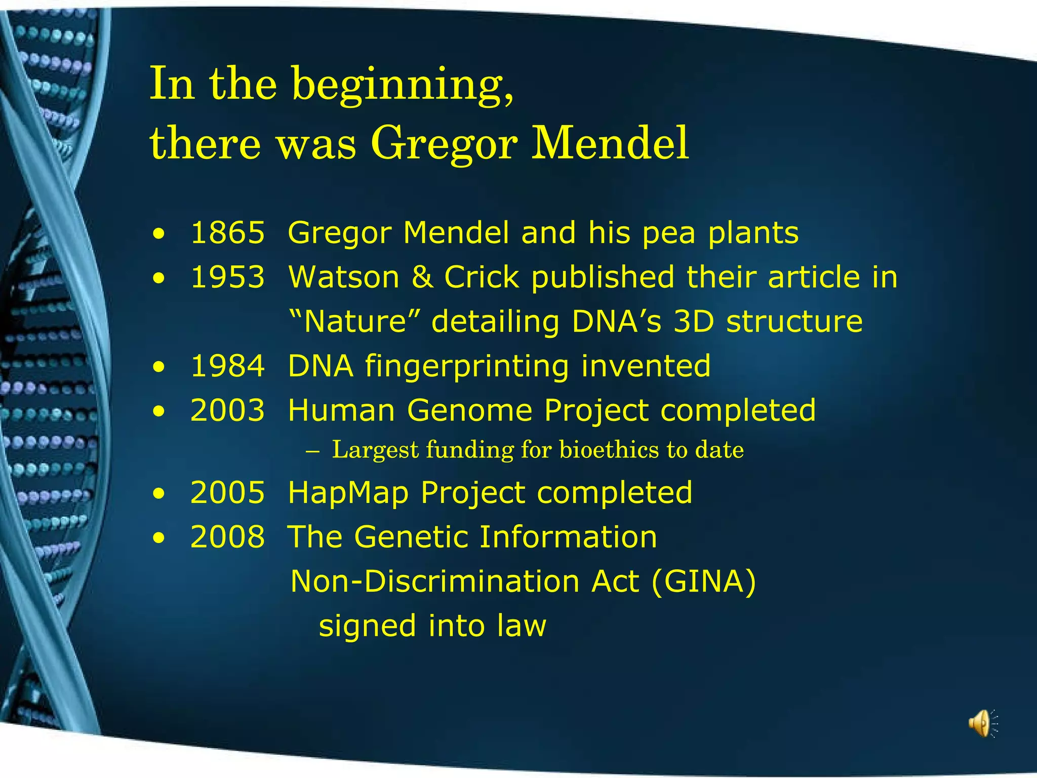 In the beginning,  there was Gregor Mendel 1865  Gregor Mendel and his pea plants 1953  Watson & Crick published their article in  “ Nature” detailing DNA’s 3D structure 1984  DNA fingerprinting invented 2003  Human Genome Project completed Largest funding for bioethics to date   2005  HapMap Project completed 2008  The Genetic Information  Non-Discrimination Act (GINA)    signed into law 