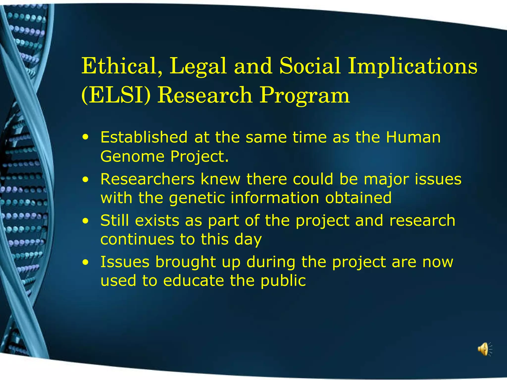 Ethical, Legal and Social Implications (ELSI) Research Program Established   at the same time as the Human   Genome Project.  Researchers knew there could be major issues with the genetic information obtained Still exists as part of the project and research continues to this day Issues brought up during the project are now used to educate the public  