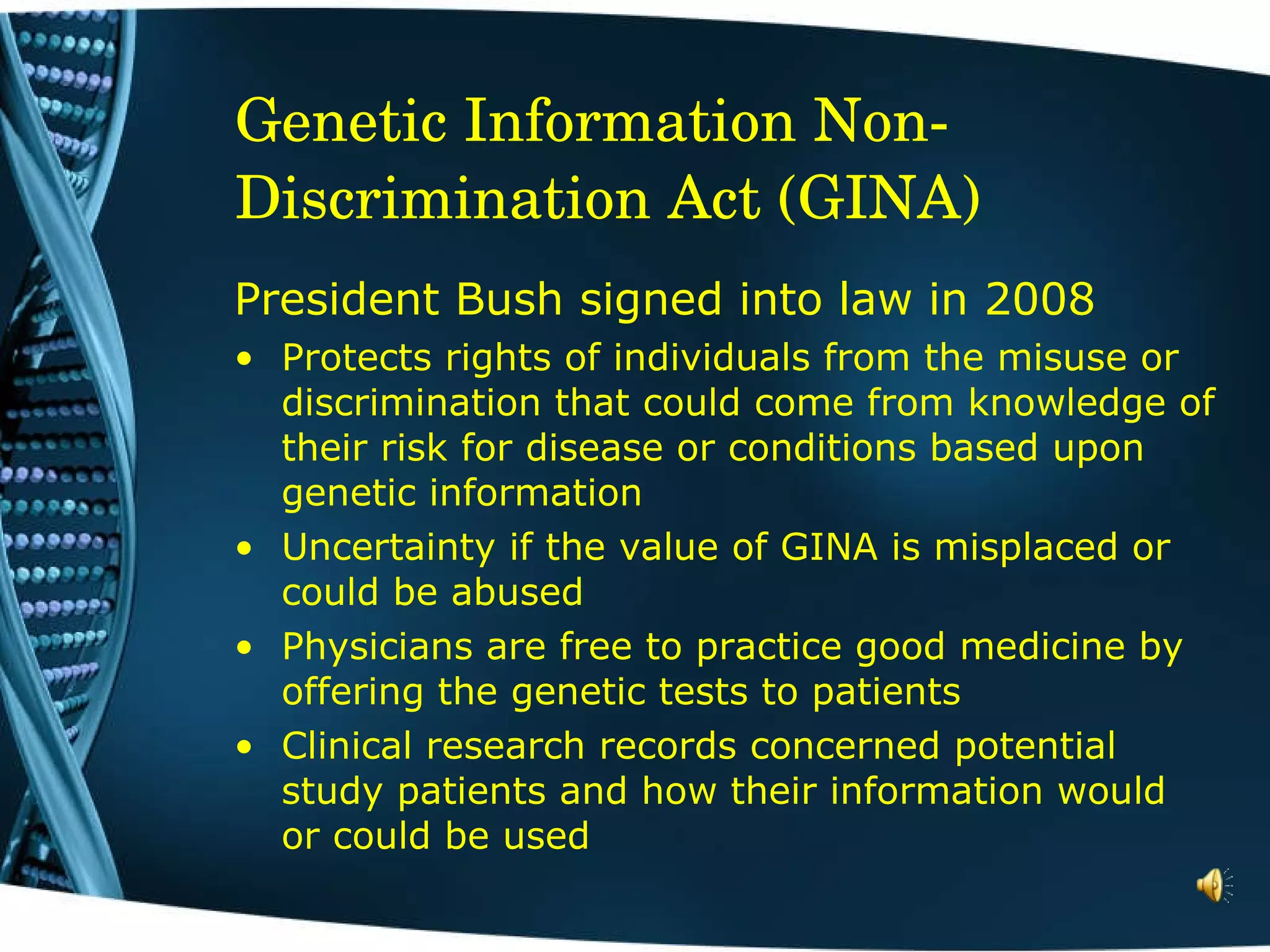 Genetic Information Non-Discrimination Act (GINA)  President Bush signed into law in 2008 Protects rights of individuals from the misuse or discrimination that could come from knowledge of their risk for disease or conditions based upon genetic information Uncertainty if the value of GINA is misplaced or could be abused Physicians are free to practice good medicine by offering the genetic tests to patients Clinical research records concerned potential study patients and how their information would or could be used 