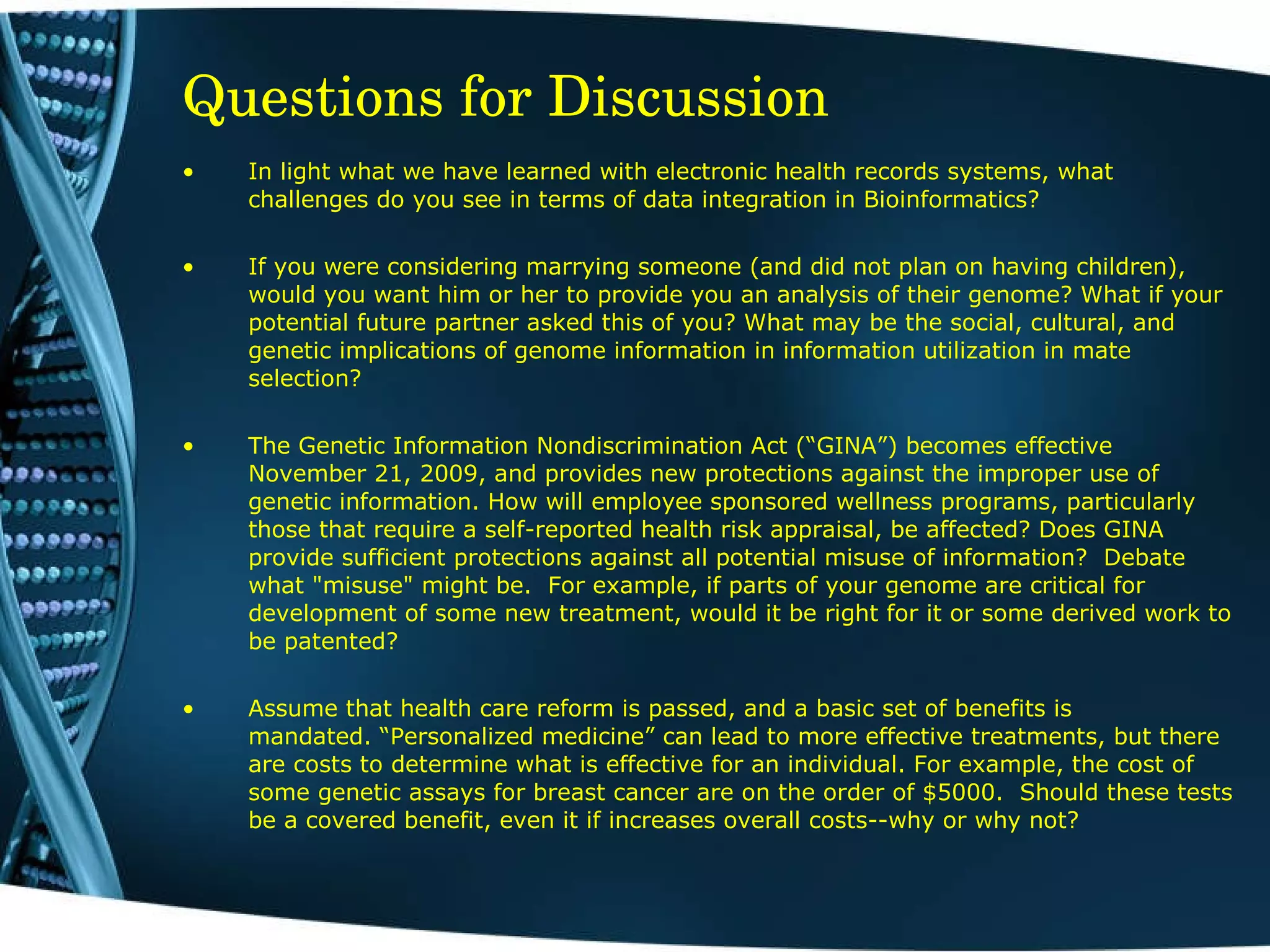 Questions for Discussion In light what we have learned with electronic health records systems, what challenges do you see in terms of data integration in Bioinformatics? If you were considering marrying someone (and did not plan on having children), would you want him or her to provide you an analysis of their genome? What if your potential future partner asked this of you? What may be the social, cultural, and genetic implications of genome information in information utilization in mate selection? The Genetic Information Nondiscrimination Act (“GINA”) becomes effective November 21, 2009, and provides new protections against the improper use of genetic information. How will employee sponsored wellness programs, particularly those that require a self-reported health risk appraisal, be affected? Does GINA provide sufficient protections against all potential misuse of information?  Debate what &quot;misuse&quot; might be.  For example, if parts of your genome are critical for development of some new treatment, would it be right for it or some derived work to be patented? Assume that health care reform is passed, and a basic set of benefits is mandated. “Personalized medicine” can lead to more effective treatments, but there are costs to determine what is effective for an individual. For example, the cost of some genetic assays for breast cancer are on the order of $5000.  Should these tests be a covered benefit, even it if increases overall costs--why or why not? 