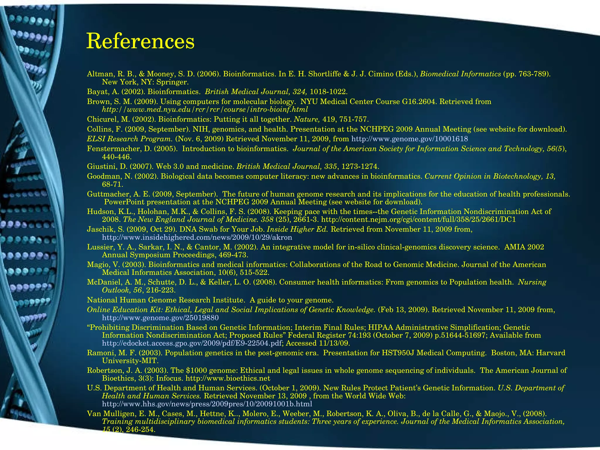 References Altman, R. B., & Mooney, S. D. (2006). Bioinformatics. In E. H. Shortliffe & J. J. Cimino (Eds.),  Biomedical Informatics  (pp. 763-789).  New York, NY: Springer. Bayat, A. (2002). Bioinformatics.  British Medical Journal, 324,  1018-1022. Brown, S. M. (2009). Using computers for molecular biology.  NYU Medical Center Course G16.2604. Retrieved from  http://www.med.nyu.edu/rcr/rcr/course/intro-bioinf.html Chicurel, M. (2002). Bioinformatics: Putting it all together.  Nature,  419, 751-757. Collins, F. (2009, September). NIH, genomics, and health. Presentation at the NCHPEG 2009 Annual Meeting (see website for download). ELSI Research Program.  (Nov. 6, 2009)   Retrieved November 11, 2009, from  http://www.genome.gov/10001618 Fenstermacher, D. (2005).  Introduction to bioinformatics.  Journal of the American Society for Information Science and Technology, 56(5 ), 440-446. Giustini, D. (2007). Web 3.0 and medicine.  British Medical Journal, 335 , 1273-1274. Goodman, N. (2002). Biological data becomes computer literacy: new advances in bioinformatics.  Current Opinion in Biotechnology, 13,  68-71. Guttmacher, A. E. (2009, September).  The future of human genome research and its implications for the education of health professionals.  PowerPoint presentation at the NCHPEG 2009 Annual Meeting (see website for download). Hudson, K.L., Holohan, M.K., & Collins, F. S. (2008). Keeping pace with the times--the Genetic Information Nondiscrimination Act of 2008.  The New England Journal of Medicine. 358  (25), 2661-3. http://content.nejm.org/cgi/content/full/358/25/2661/DC1 Jaschik, S. (2009, Oct 29). DNA Swab for Your Job.  Inside Higher Ed.  Retrieved from November 11, 2009 from,  http://www.insidehighered.com/news/2009/10/29/akron Lussier, Y. A., Sarkar, I. N., & Cantor, M. (2002). An integrative model for in-silico clinical-genomics discovery science.  AMIA 2002 Annual Symposium Proceedings, 469-473. Magio, V. (2003). Bioinformatics and medical informatics: Collaborations of the Road to Genomic Medicine. Journal of the American Medical Informatics Association, 10(6), 515-522. McDaniel, A. M., Schutte, D. L., & Keller, L. O. (2008). Consumer health informatics: From genomics to Population health.  Nursing Outlook, 56 , 216-223. National Human Genome Research Institute.  A guide to your genome. Online Education Kit: Ethical, Legal and Social Implications of Genetic Knowledge.  (Feb 13, 2009). Retrieved November 11, 2009 from,  http://www.genome.gov/25019880 “ Prohibiting Discrimination Based on Genetic Information; Interim Final Rules; HIPAA Administrative Simplification; Genetic Information Nondiscrimination Act; Proposed Rules” Federal Register 74:193 (October 7, 2009) p.51644-51697; Available from  http://edocket.access.gpo.gov/2009/pdf/E9-22504.pdf ; Accessed 11/13/09. Ramoni, M. F. (2003). Population genetics in the post-genomic era.  Presentation for HST950J Medical Computing.  Boston, MA: Harvard University-MIT.  Robertson, J. A. (2003). The $1000 genome: Ethical and legal issues in whole genome sequencing of individuals.  The American Journal of Bioethics, 3(3): Infocus. http://www.bioethics.net U.S. Department of Health and Human Services. (October 1, 2009). New Rules Protect Patient’s Genetic Information.  U.S. Department of Health and Human Services.  Retrieved November 13, 2009 , from the World Wide Web:  http://www.hhs.gov/news/press/2009pres/10/20091001b.html Van Mulligen, E. M., Cases, M., Hettne, K.., Molero, E., Weeber, M., Robertson, K. A., Oliva, B., de la Calle, G., & Maojo., V., (2008).  Training multidisciplinary biomedical informatics students: Three years of experience. Journal of the Medical Informatics Association, 15  (2), 246-254. 