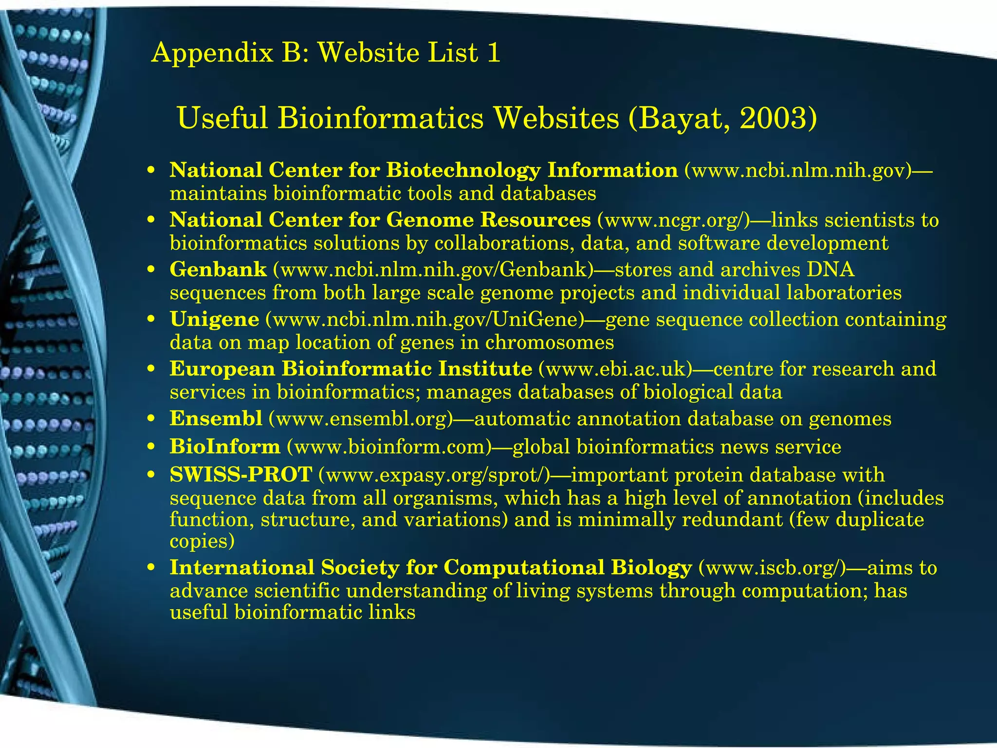 Useful Bioinformatics Websites (Bayat, 2003) National Center for Biotechnology Information  (www.ncbi.nlm.nih.gov)—maintains bioinformatic tools and databases National Center for Genome Resources  (www.ncgr.org/)—links scientists to bioinformatics solutions by collaborations, data, and software development Genbank  (www.ncbi.nlm.nih.gov/Genbank)—stores and archives DNA sequences from both large scale genome projects and individual laboratories Unigene  (www.ncbi.nlm.nih.gov/UniGene)—gene sequence collection containing data on map location of genes in chromosomes European Bioinformatic Institute  (www.ebi.ac.uk)—centre for research and services in bioinformatics; manages databases of biological data Ensembl  (www.ensembl.org)—automatic annotation database on genomes BioInform  (www.bioinform.com)—global bioinformatics news service SWISS­PROT  (www.expasy.org/sprot/)—important protein database with sequence data from all organisms, which has a high level of annotation (includes function, structure, and variations) and is minimally redundant (few duplicate copies) International Society for Computational Biology  (www.iscb.org/)—aims to advance scientific understanding of living systems through computation; has useful bioinformatic links Appendix B: Website List 1 