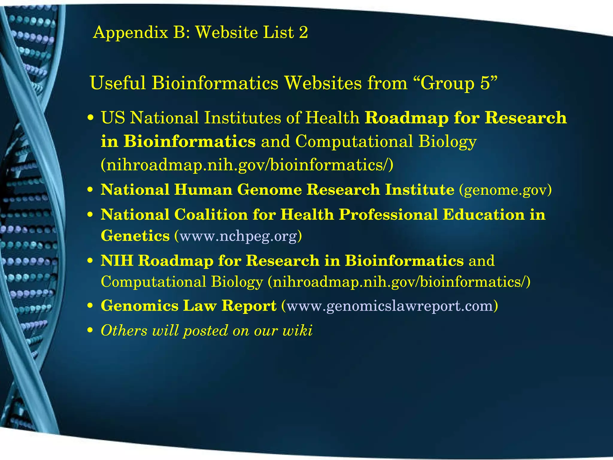 Useful Bioinformatics Websites from “Group 5” US National Institutes of Health  Roadmap for Research in Bioinformatics  and Computational Biology (nihroadmap.nih.gov/bioinformatics/) National Human Genome Research Institute  (genome.gov) National Coalition for Health Professional Education in Genetics  ( www.nchpeg.org ) NIH   Roadmap for Research in Bioinformatics  and Computational Biology (nihroadmap.nih.gov/bioinformatics/) Genomics Law Report  ( www.genomicslawreport.com ) Others will posted on our wiki Appendix B: Website List 2 