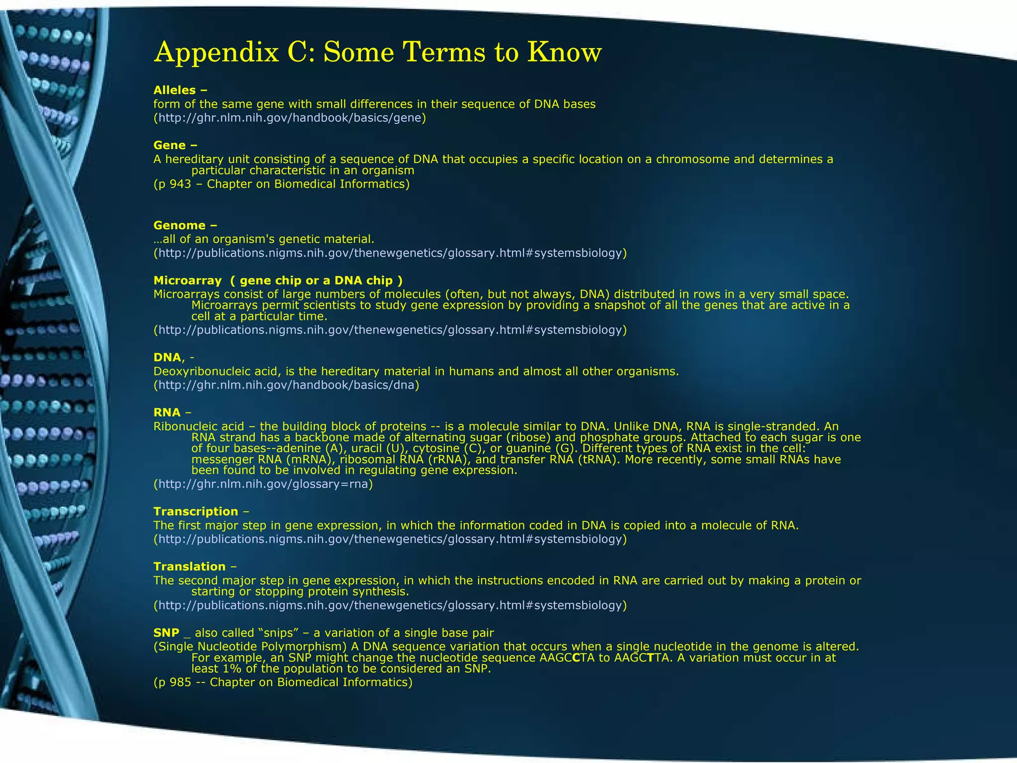 Appendix C: Some Terms to Know Alleles – form of the same gene with small differences in their sequence of DNA bases ( http://ghr.nlm.nih.gov/handbook/basics/gene ) Gene –  A hereditary unit consisting of a sequence of DNA that occupies a specific location on a chromosome and determines a particular characteristic in an organism (p 943 – Chapter on Biomedical Informatics)  Genome –  … all of an organism's genetic material. ( http://publications.nigms.nih.gov/thenewgenetics/glossary.html#systemsbiology ) Microarray  ( gene chip or a DNA chip )  Microarrays consist of large numbers of molecules (often, but not always, DNA) distributed in rows in a very small space. Microarrays permit scientists to study gene expression by providing a snapshot of all the genes that are active in a cell at a particular time. ( http://publications.nigms.nih.gov/thenewgenetics/glossary.html#systemsbiology )  DNA , - Deoxyribonucleic acid, is the hereditary material in humans and almost all other organisms. ( http:// ghr.nlm.nih.gov/handbook/basics/dna )  RNA  –  Ribonucleic acid – the building block of proteins -- is a molecule similar to DNA. Unlike DNA, RNA is single-stranded. An RNA strand has a backbone made of alternating sugar (ribose) and phosphate groups. Attached to each sugar is one of four bases--adenine (A), uracil (U), cytosine (C), or guanine (G). Different types of RNA exist in the cell: messenger RNA (mRNA), ribosomal RNA (rRNA), and transfer RNA (tRNA). More recently, some small RNAs have been found to be involved in regulating gene expression. ( http:// ghr.nlm.nih.gov /glossary= rna ) Transcription  – The first major step in gene expression, in which the information coded in DNA is copied into a molecule of RNA. ( http://publications.nigms.nih.gov/thenewgenetics/glossary.html#systemsbiology )  Translation  –  The second major step in gene expression, in which the instructions encoded in RNA are carried out by making a protein or starting or stopping protein synthesis. ( http://publications.nigms.nih.gov/thenewgenetics/glossary.html#systemsbiology )  SNP  _ also called “snips” – a variation of a single base pair (Single Nucleotide Polymorphism) A DNA sequence variation that occurs when a single nucleotide in the genome is altered. For example, an SNP might change the nucleotide sequence AAGC C TA to AAGC T TA. A variation must occur in at least 1% of the population to be considered an SNP. (p 985 -- Chapter on Biomedical Informatics)  