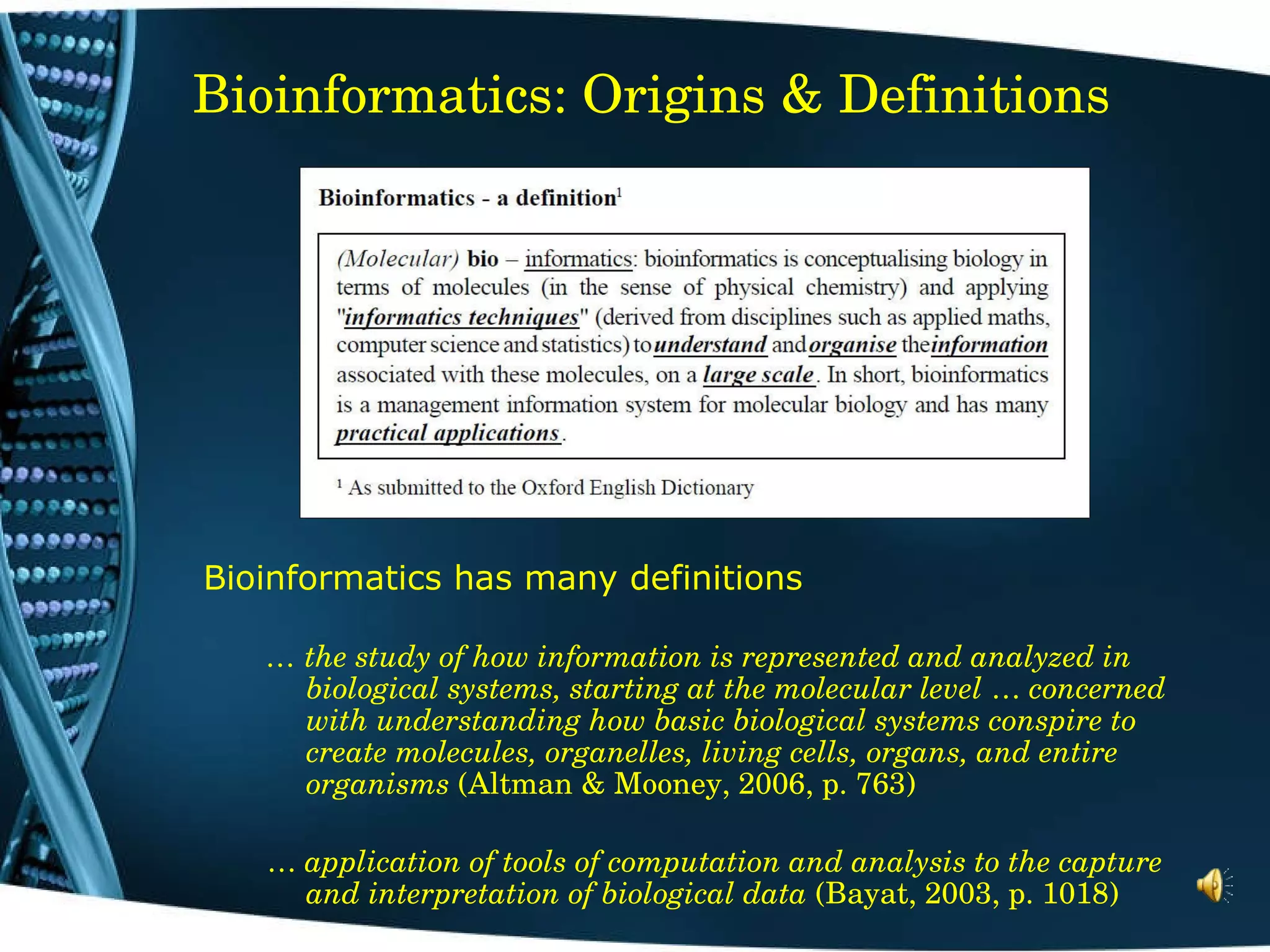 Bioinformatics: Origins & Definitions Bioinformatics has many definitions …  the study of how information is represented and analyzed in biological systems, starting at the molecular level  …  concerned with understanding how basic biological systems conspire to create molecules, organelles, living cells, organs, and entire organisms  (Altman & Mooney, 2006, p. 763) …   application of tools of computation and analysis to the capture and interpretation of biological data  (Bayat, 2003, p. 1018) 