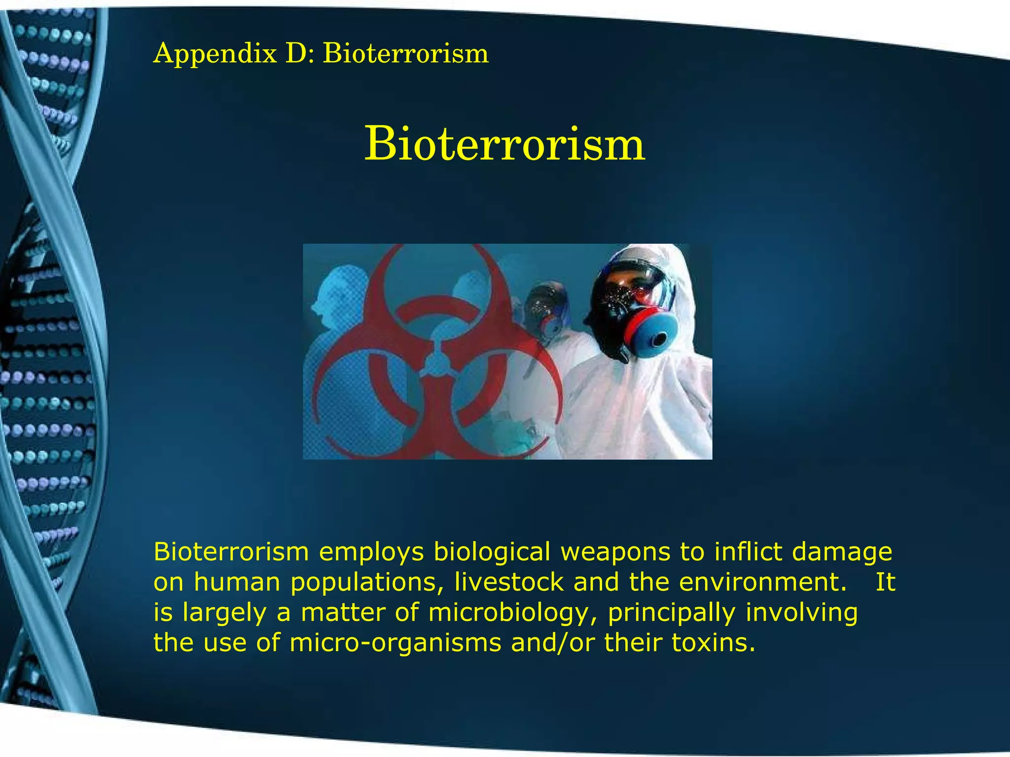 Bioterrorism Bioterrorism employs biological weapons to inflict damage on human populations, livestock and the environment.   It is largely a matter of microbiology, principally involving the use of micro-organisms and/or their toxins.   Appendix D: Bioterrorism 