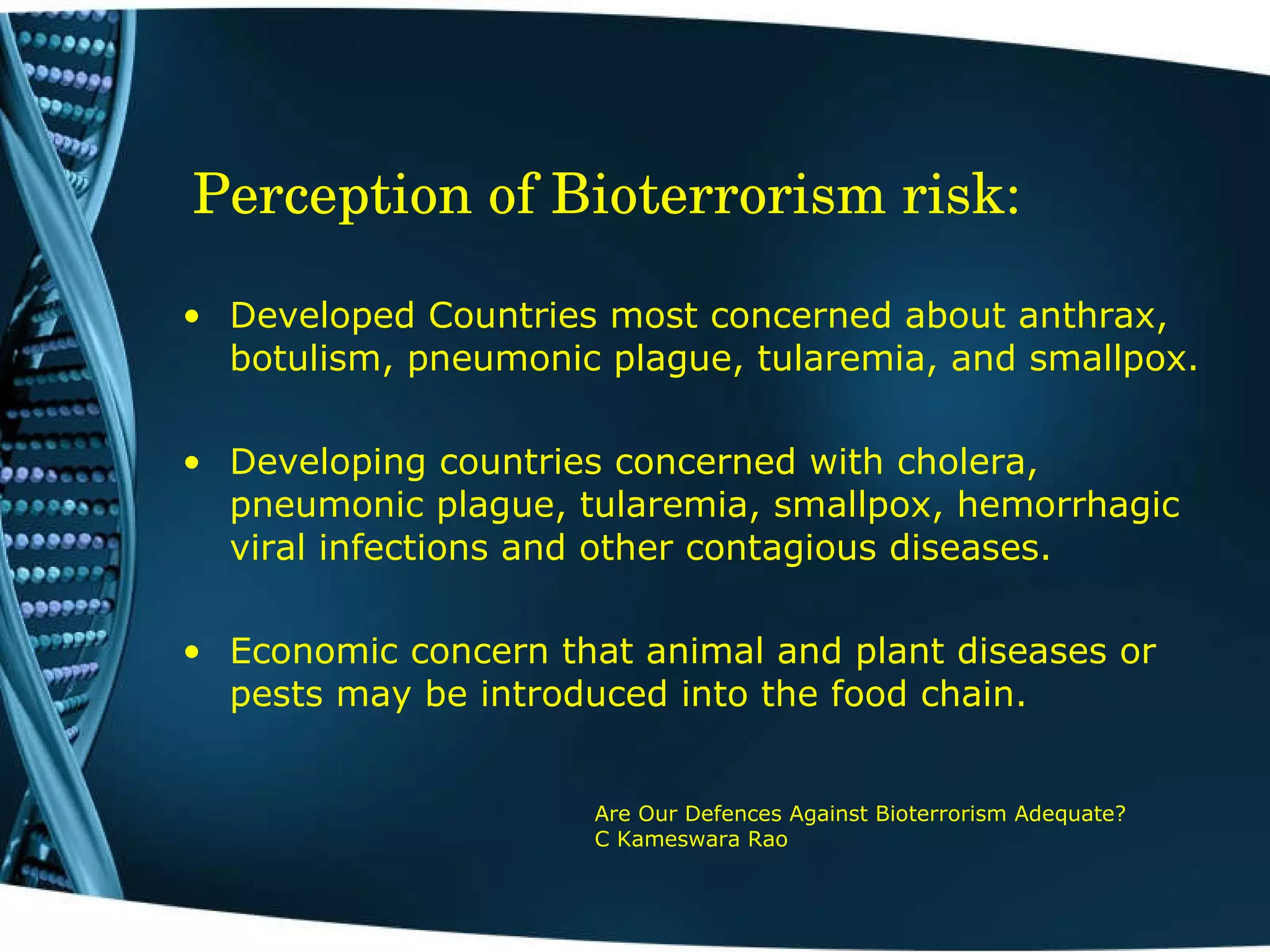 Perception of Bioterrorism risk:    Developed Countries most concerned about anthrax, botulism, pneumonic plague, tularemia, and smallpox. Developing countries concerned with cholera, pneumonic plague, tularemia, smallpox, hemorrhagic viral infections and other contagious diseases. Economic concern that animal and plant diseases or pests may be introduced into the food chain.   Are Our Defences Against Bioterrorism Adequate?  C Kameswara Rao 