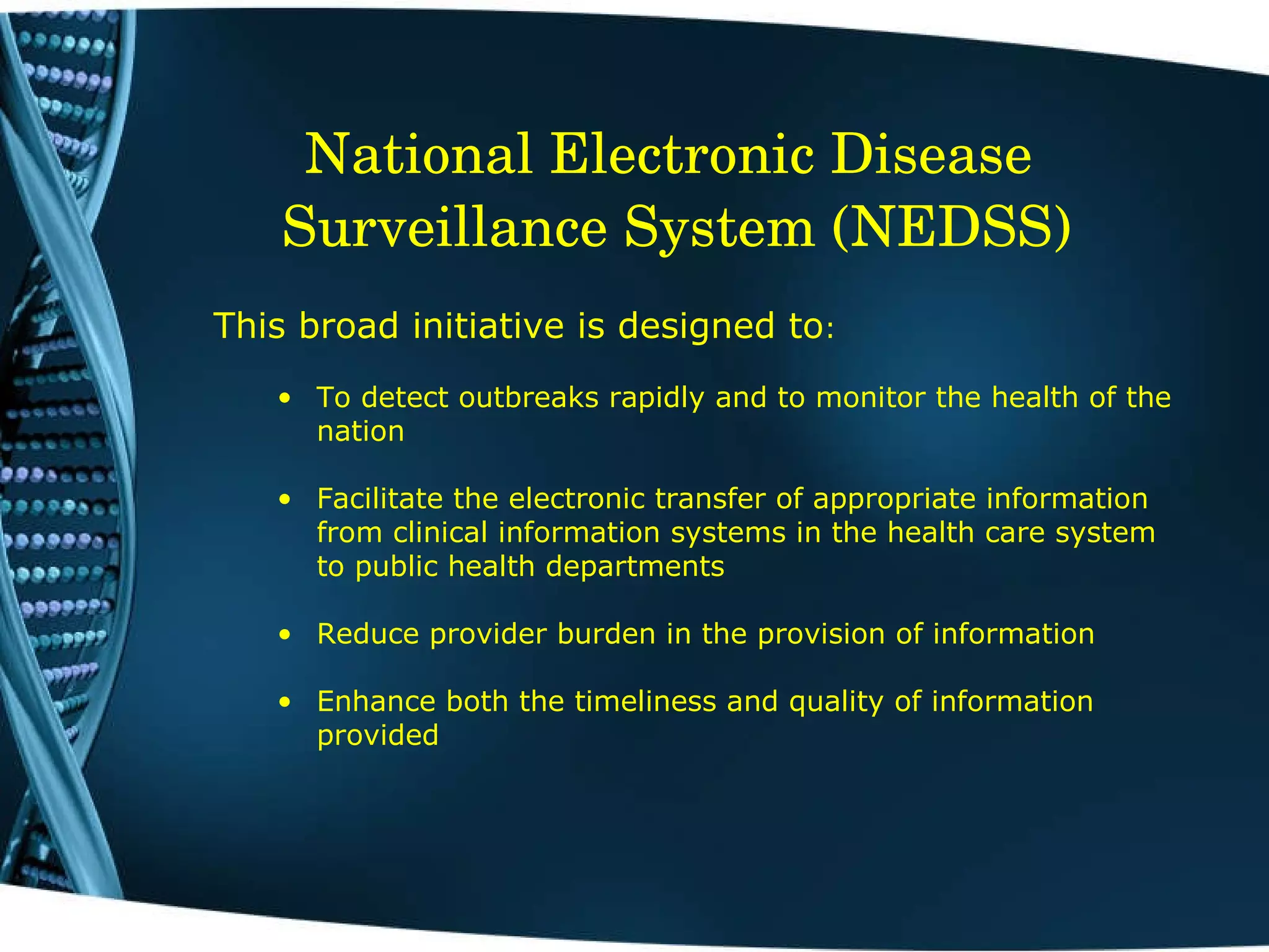 National Electronic Disease  Surveillance System (NEDSS) This broad initiative is designed to : To detect outbreaks rapidly and to monitor the health of the nation  Facilitate the electronic transfer of appropriate information from clinical information systems in the health care system to public health departments Reduce provider burden in the provision of information Enhance both the timeliness and quality of information provided 