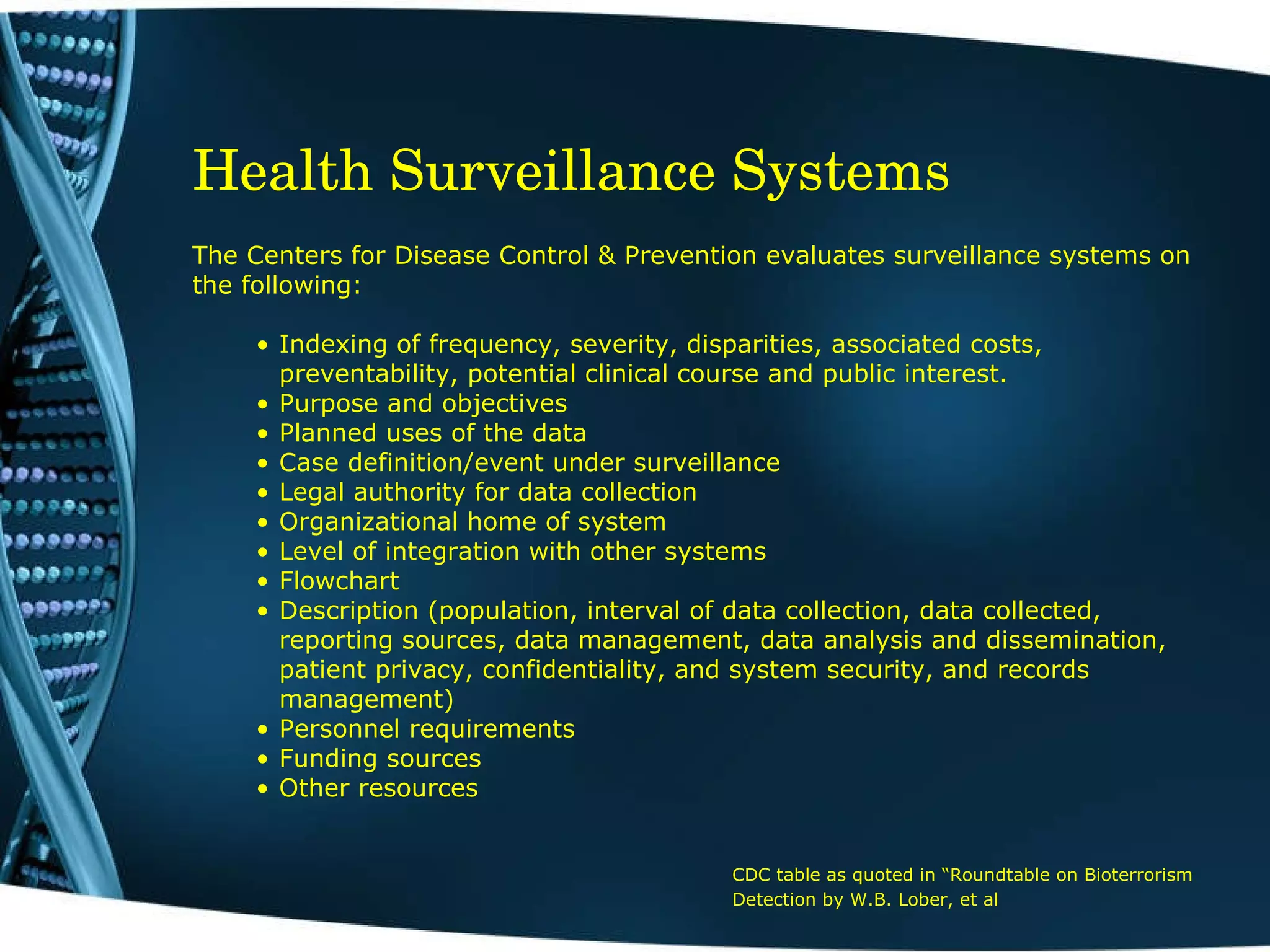 Health Surveillance Systems   The Centers for Disease Control & Prevention evaluates surveillance systems on the following: Indexing of frequency, severity, disparities, associated costs, preventability, potential clinical course and public interest. Purpose and objectives Planned uses of the data Case definition/event under surveillance Legal authority for data collection Organizational home of system Level of integration with other systems Flowchart Description (population, interval of data collection, data collected,  reporting sources, data management, data analysis and dissemination, patient privacy, confidentiality, and system security, and records management) Personnel requirements Funding sources Other resources CDC table as quoted in “Roundtable on Bioterrorism Detection by W.B. Lober, et al   