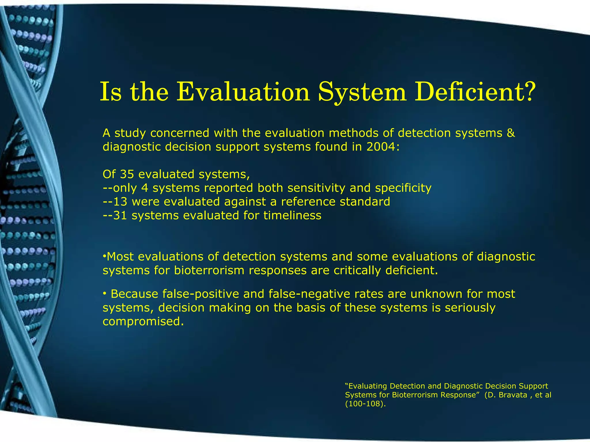 Is the Evaluation System Deficient?   A study concerned with the evaluation methods of detection systems & diagnostic decision support systems found in 2004: Of 35 evaluated systems, --only 4 systems reported both sensitivity and specificity --13 were evaluated against a reference standard --31 systems evaluated for timeliness Most evaluations of detection systems and some evaluations of diagnostic systems for bioterrorism responses are critically deficient.  Because false-positive and false-negative rates are unknown for most systems, decision making on the basis of these systems is seriously compromised. “ Evaluating Detection and Diagnostic Decision Support Systems for Bioterrorism Response”  (D. Bravata , et al (100-108). 