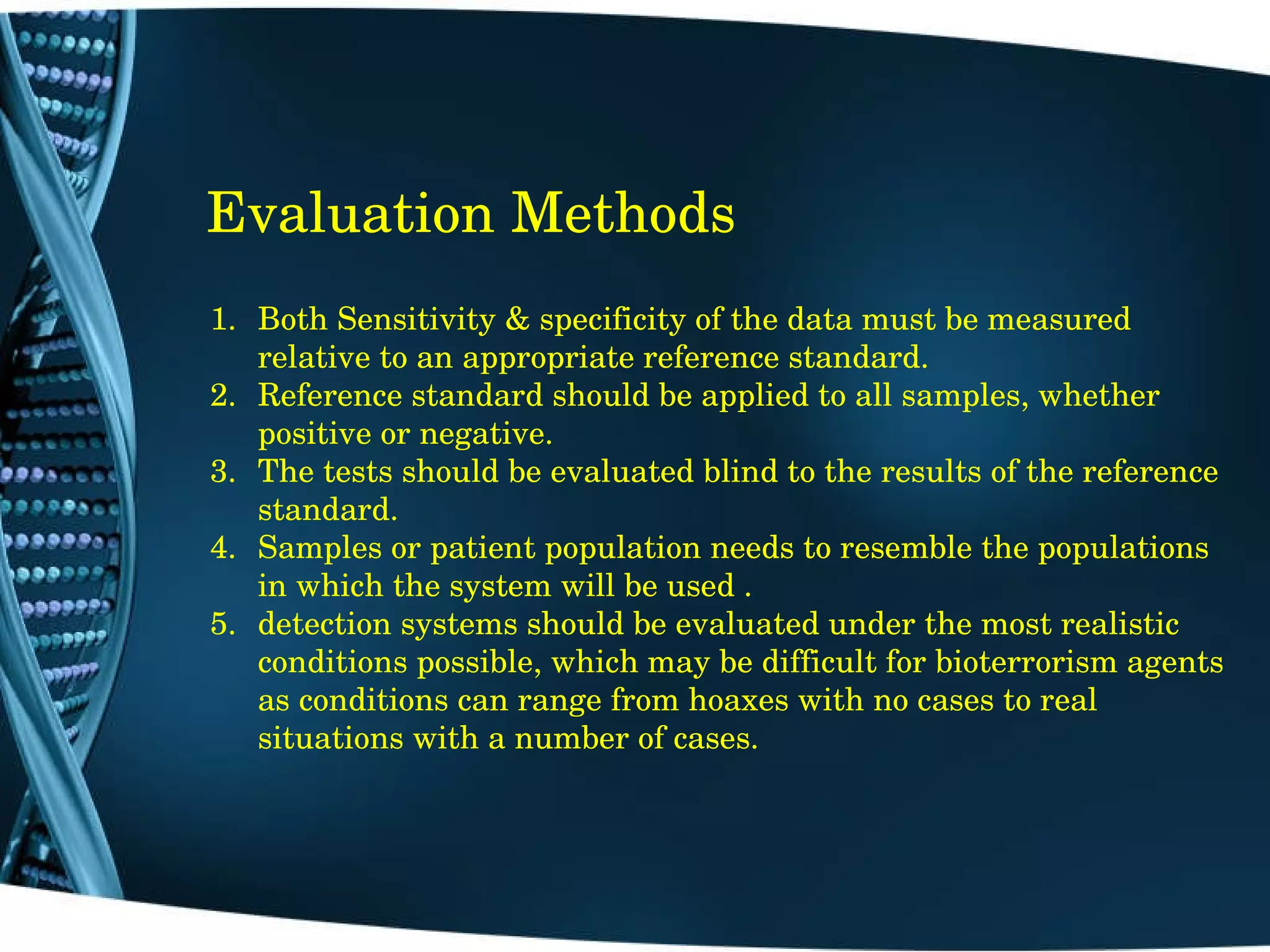 Evaluation Methods Both Sensitivity & specificity of the data must be measured relative to an appropriate reference standard. Reference standard should be applied to all samples, whether positive or negative. The tests should be evaluated blind to the results of the reference standard. Samples or patient population needs to resemble the populations in which the system will be used .  detection systems should be evaluated under the most realistic conditions possible, which may be difficult for bioterrorism agents  as conditions can range from hoaxes with no cases to real situations with a number of cases. 