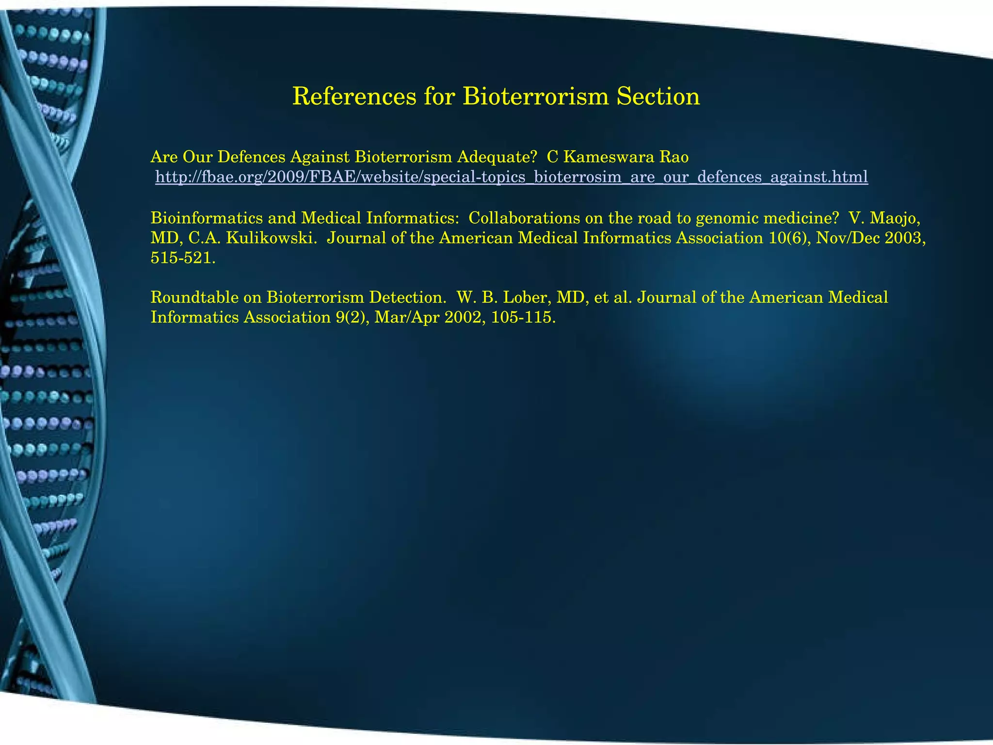 References for Bioterrorism Section Are Our Defences Against Bioterrorism Adequate?  C Kameswara Rao   http://fbae.org/2009/FBAE/website/special-topics_bioterrosim_are_our_defences_against.html   Bioinformatics and Medical Informatics:  Collaborations on the road to genomic medicine?  V. Maojo, MD, C.A. Kulikowski.  Journal of the American Medical Informatics Association 10(6), Nov/Dec 2003, 515-521. Roundtable on Bioterrorism Detection.  W. B. Lober, MD, et al. Journal of the American Medical Informatics Association 9(2), Mar/Apr 2002, 105-115. 