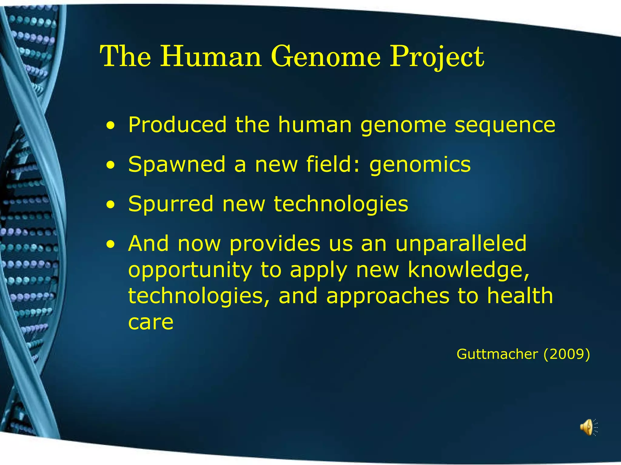 The Human Genome Project Produced the human genome sequence  Spawned a new field: genomics Spurred new technologies And now provides us an unparalleled opportunity to apply new knowledge, technologies, and approaches to health care Guttmacher (2009) 