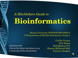 A Hitchhikers Guide to Bioinformatics Drexel University INFO648-900-200915 A Presentation of Health Informatics Group 5 Cecilia Vernes Joel Abueg Kadodjomon Yeo Sharon McDowell Hall Terrence Hughes SlideShare.Net: Click on the Notes tab below to see a transcript of the presentation 