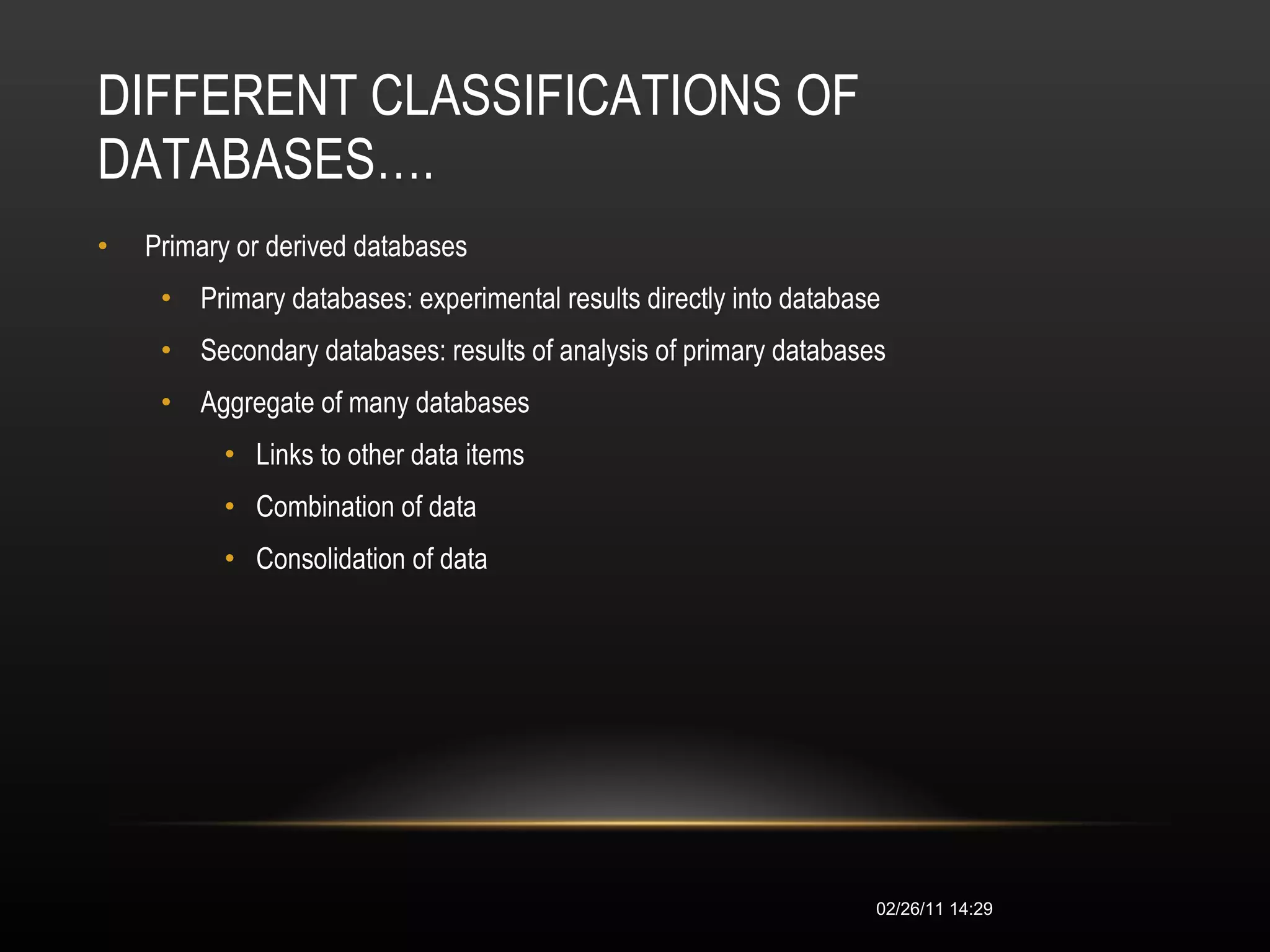 DIFFERENT CLASSIFICATIONS OF DATABASES…. Primary or derived databases  Primary databases: experimental results directly into database  Secondary databases: results of analysis of primary databases  Aggregate of many databases  Links to other data items  Combination of data  Consolidation of data  02/26/11   14:28 