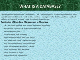 WHAT IS A DATABASE?
Data and databases are key to both bioinformatics and cheminformatics. Without large quantities of easily
accessible electronic data, most kinds of data searches would prove to be fruitless , and most kinds of
predictive or analytical software could never be developed or tested.
Application of Data Base Management in Pharmacy
    24x7 best efforts support & basic database maintenance and patching
    Perform daily export backup & operational monitoring
    Setup a database account
    Setup database& setup monitoring
    Single instance database (Oracle, SQL, Mysql)
    User does schema, tables, views and procedures
    User has full responsibility to run the database
    Assist with minor Data Migrations / Updates
    Assist with releases twice per quarter
    Assist with testing of scripts
    Migration from test to production
 