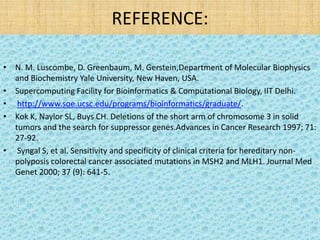 REFERENCE:

• N. M. Luscombe, D. Greenbaum, M. Gerstein,Department of Molecular Biophysics
  and Biochemistry Yale University, New Haven, USA.
• Supercomputing Facility for Bioinformatics & Computational Biology, IIT Delhi.
• http://www.soe.ucsc.edu/programs/bioinformatics/graduate/.
• Kok K, Naylor SL, Buys CH. Deletions of the short arm of chromosome 3 in solid
  tumors and the search for suppressor genes.Advances in Cancer Research 1997; 71:
  27-92.
• Syngal S, et al. Sensitivity and specificity of clinical criteria for hereditary non-
  polyposis colorectal cancer associated mutations in MSH2 and MLH1. Journal Med
  Genet 2000; 37 (9): 641-5.
 