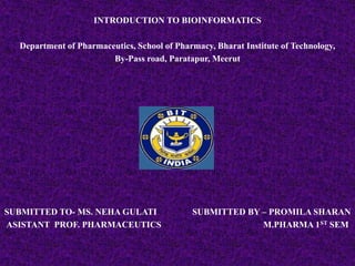 INTRODUCTION TO BIOINFORMATICS

  Department of Pharmaceutics, School of Pharmacy, Bharat Institute of Technology,
                        By-Pass road, Paratapur, Meerut




SUBMITTED TO- MS. NEHA GULATI                SUBMITTED BY – PROMILA SHARAN
ASISTANT PROF. PHARMACEUTICS                              M.PHARMA 1 ST SEM
 