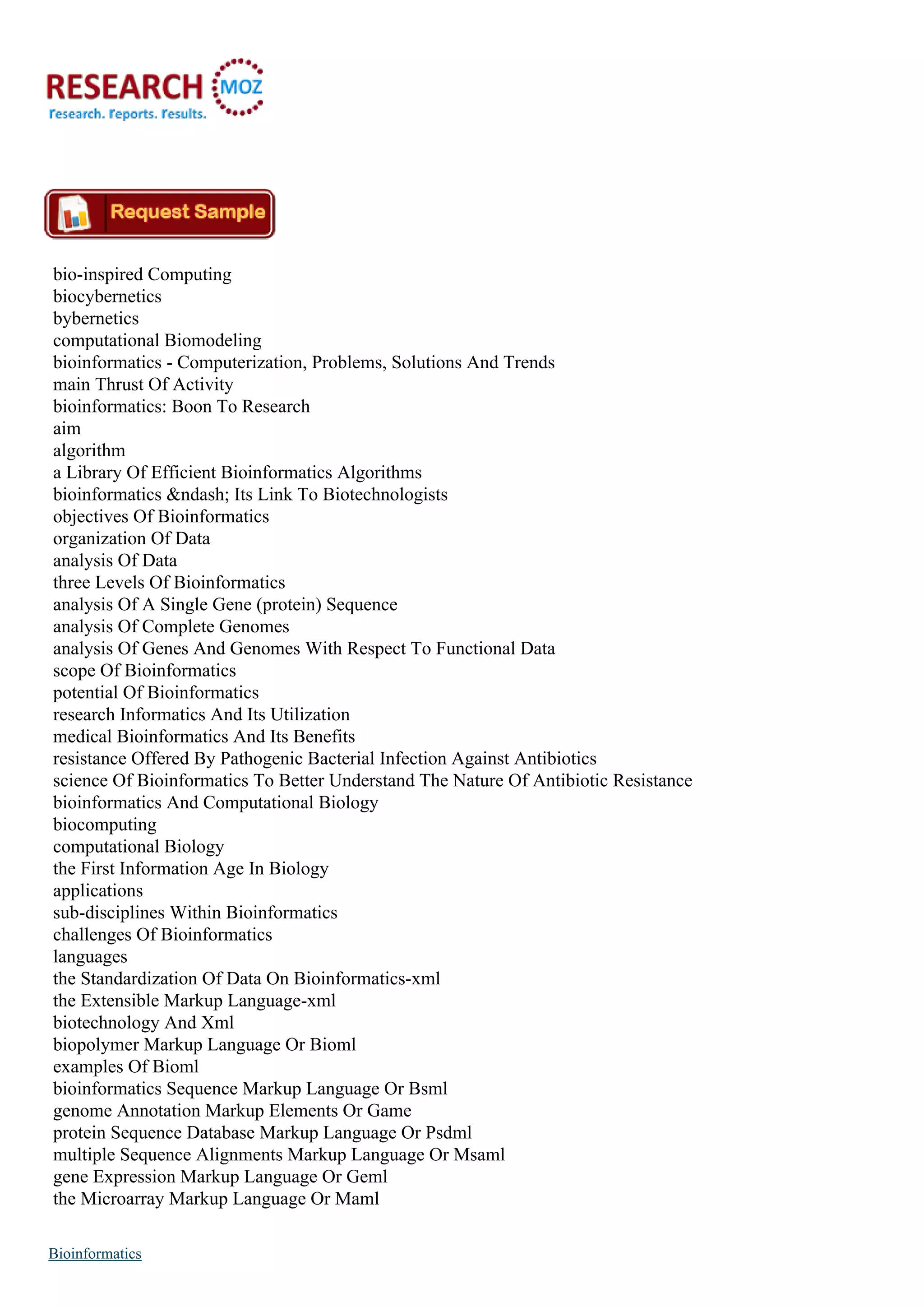 bio-inspired Computing
biocybernetics
bybernetics
computational Biomodeling
bioinformatics - Computerization, Problems, Solutions And Trends
main Thrust Of Activity
bioinformatics: Boon To Research
aim
algorithm
a Library Of Efficient Bioinformatics Algorithms
bioinformatics &ndash; Its Link To Biotechnologists
objectives Of Bioinformatics
organization Of Data
analysis Of Data
three Levels Of Bioinformatics
analysis Of A Single Gene (protein) Sequence
analysis Of Complete Genomes
analysis Of Genes And Genomes With Respect To Functional Data
scope Of Bioinformatics
potential Of Bioinformatics
research Informatics And Its Utilization
medical Bioinformatics And Its Benefits
resistance Offered By Pathogenic Bacterial Infection Against Antibiotics
science Of Bioinformatics To Better Understand The Nature Of Antibiotic Resistance
bioinformatics And Computational Biology
biocomputing
computational Biology
the First Information Age In Biology
applications
sub-disciplines Within Bioinformatics
challenges Of Bioinformatics
languages
the Standardization Of Data On Bioinformatics-xml
the Extensible Markup Language-xml
biotechnology And Xml
biopolymer Markup Language Or Bioml
examples Of Bioml
bioinformatics Sequence Markup Language Or Bsml
genome Annotation Markup Elements Or Game
protein Sequence Database Markup Language Or Psdml
multiple Sequence Alignments Markup Language Or Msaml
gene Expression Markup Language Or Geml
the Microarray Markup Language Or Maml
Bioinformatics
 