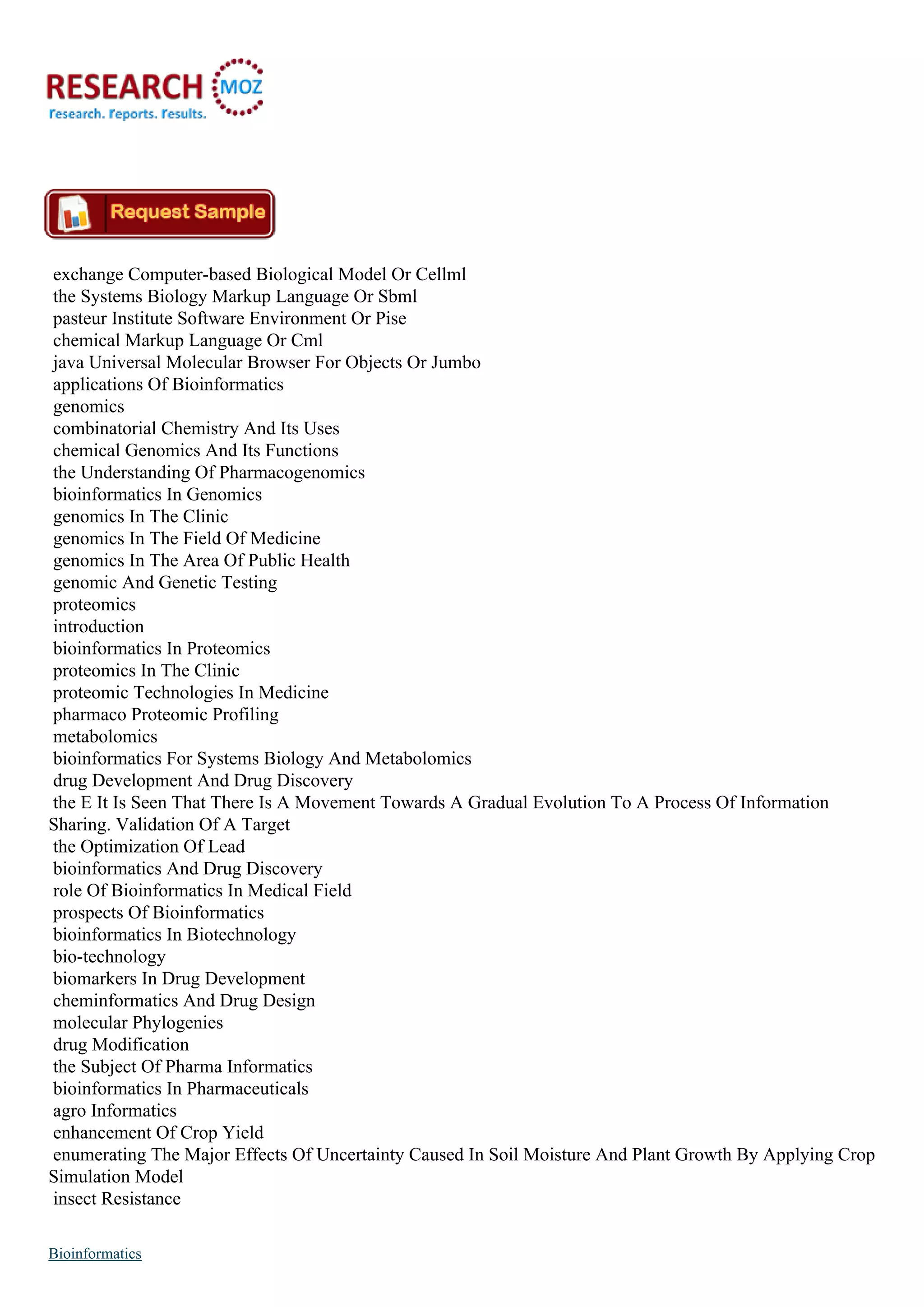 exchange Computer-based Biological Model Or Cellml
the Systems Biology Markup Language Or Sbml
pasteur Institute Software Environment Or Pise
chemical Markup Language Or Cml
java Universal Molecular Browser For Objects Or Jumbo
applications Of Bioinformatics
genomics
combinatorial Chemistry And Its Uses
chemical Genomics And Its Functions
the Understanding Of Pharmacogenomics
bioinformatics In Genomics
genomics In The Clinic
genomics In The Field Of Medicine
genomics In The Area Of Public Health
genomic And Genetic Testing
proteomics
introduction
bioinformatics In Proteomics
proteomics In The Clinic
proteomic Technologies In Medicine
pharmaco Proteomic Profiling
metabolomics
bioinformatics For Systems Biology And Metabolomics
drug Development And Drug Discovery
the E It Is Seen That There Is A Movement Towards A Gradual Evolution To A Process Of Information
Sharing. Validation Of A Target
the Optimization Of Lead
bioinformatics And Drug Discovery
role Of Bioinformatics In Medical Field
prospects Of Bioinformatics
bioinformatics In Biotechnology
bio-technology
biomarkers In Drug Development
cheminformatics And Drug Design
molecular Phylogenies
drug Modification
the Subject Of Pharma Informatics
bioinformatics In Pharmaceuticals
agro Informatics
enhancement Of Crop Yield
enumerating The Major Effects Of Uncertainty Caused In Soil Moisture And Plant Growth By Applying Crop
Simulation Model
insect Resistance
Bioinformatics
 