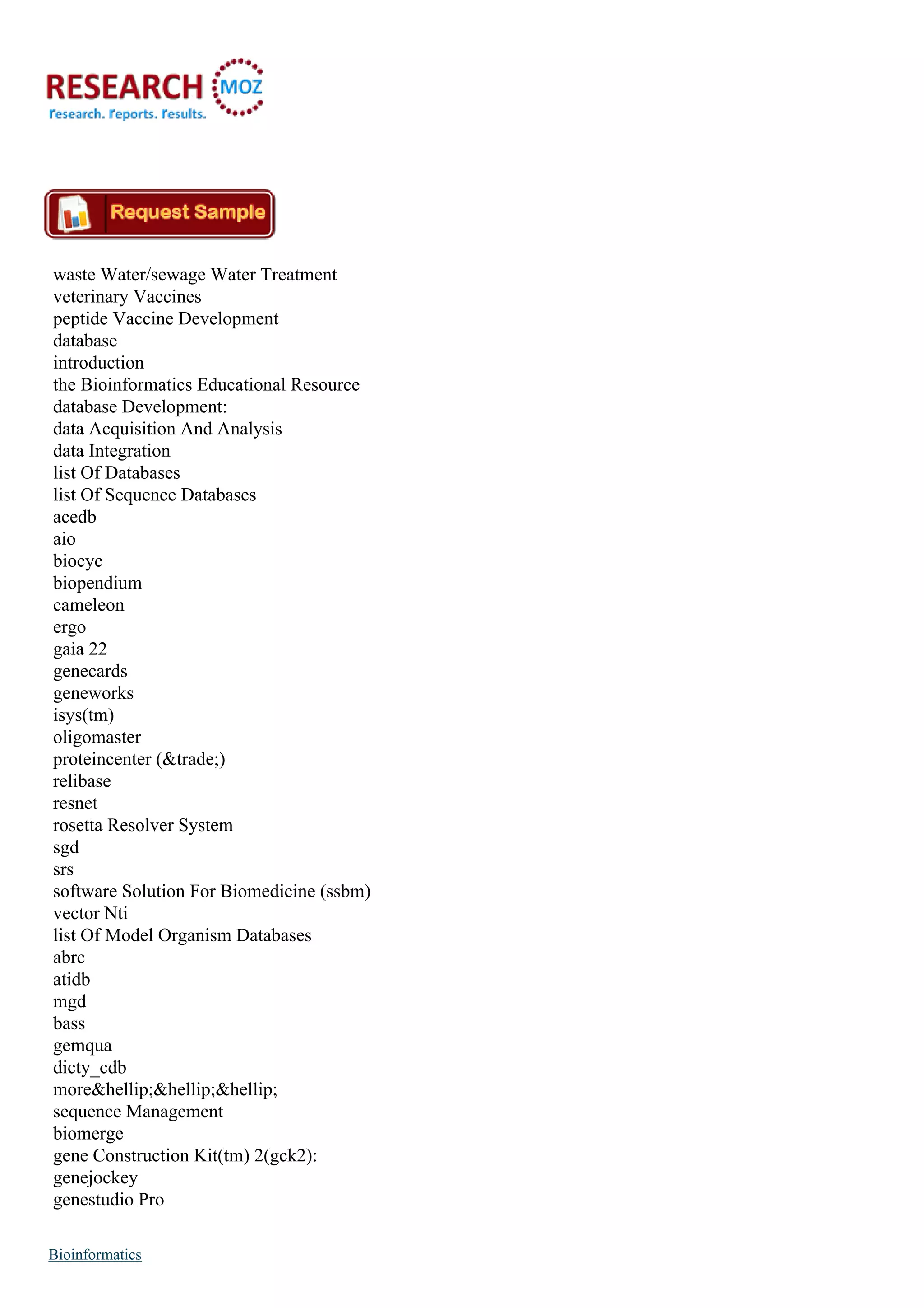 waste Water/sewage Water Treatment
veterinary Vaccines
peptide Vaccine Development
database
introduction
the Bioinformatics Educational Resource
database Development:
data Acquisition And Analysis
data Integration
list Of Databases
list Of Sequence Databases
acedb
aio
biocyc
biopendium
cameleon
ergo
gaia 22
genecards
geneworks
isys(tm)
oligomaster
proteincenter (&trade;)
relibase
resnet
rosetta Resolver System
sgd
srs
software Solution For Biomedicine (ssbm)
vector Nti
list Of Model Organism Databases
abrc
atidb
mgd
bass
gemqua
dicty_cdb
more&hellip;&hellip;&hellip;
sequence Management
biomerge
gene Construction Kit(tm) 2(gck2):
genejockey
genestudio Pro
Bioinformatics
 