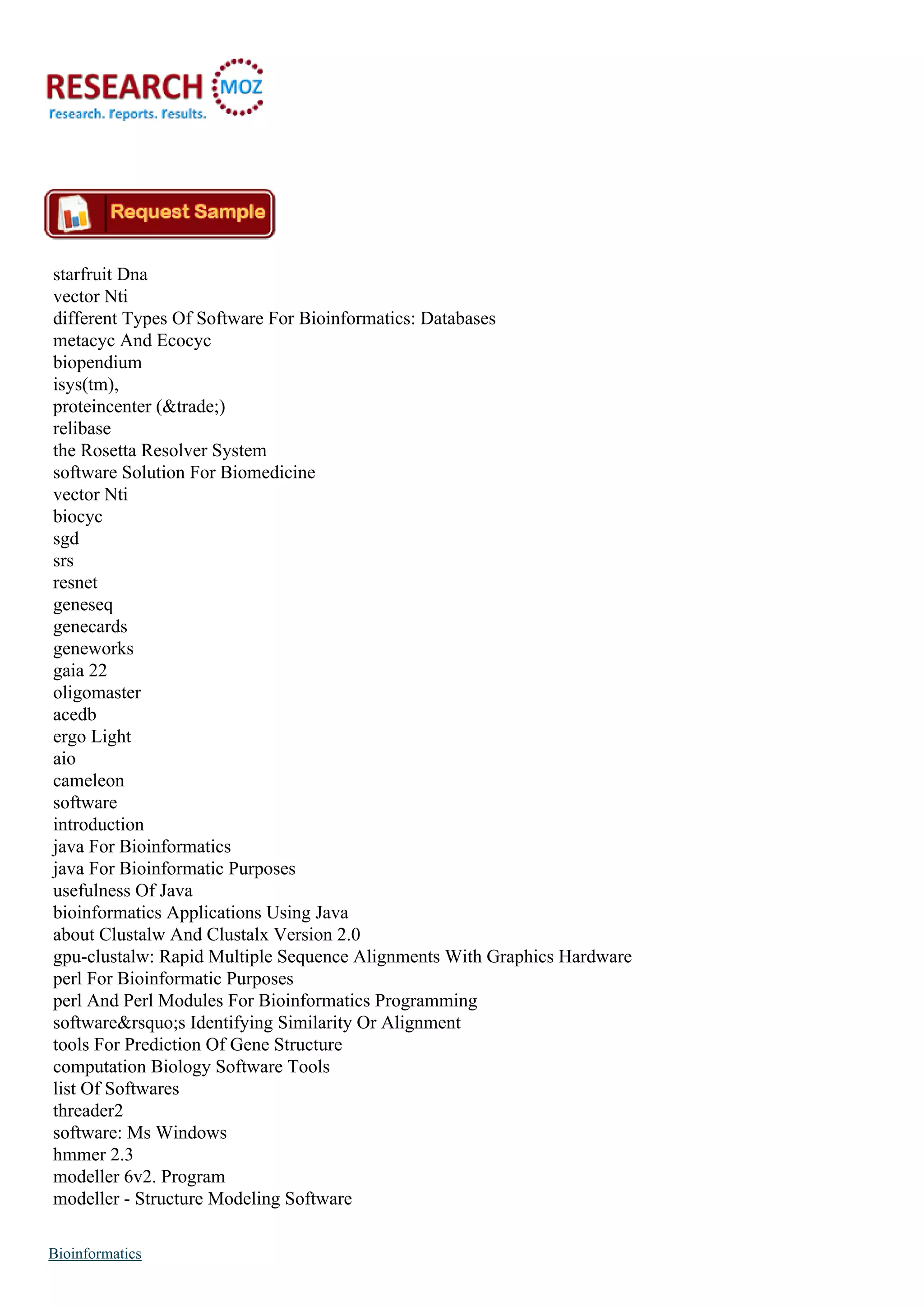 starfruit Dna
vector Nti
different Types Of Software For Bioinformatics: Databases
metacyc And Ecocyc
biopendium
isys(tm),
proteincenter (&trade;)
relibase
the Rosetta Resolver System
software Solution For Biomedicine
vector Nti
biocyc
sgd
srs
resnet
geneseq
genecards
geneworks
gaia 22
oligomaster
acedb
ergo Light
aio
cameleon
software
introduction
java For Bioinformatics
java For Bioinformatic Purposes
usefulness Of Java
bioinformatics Applications Using Java
about Clustalw And Clustalx Version 2.0
gpu-clustalw: Rapid Multiple Sequence Alignments With Graphics Hardware
perl For Bioinformatic Purposes
perl And Perl Modules For Bioinformatics Programming
software&rsquo;s Identifying Similarity Or Alignment
tools For Prediction Of Gene Structure
computation Biology Software Tools
list Of Softwares
threader2
software: Ms Windows
hmmer 2.3
modeller 6v2. Program
modeller - Structure Modeling Software
Bioinformatics
 