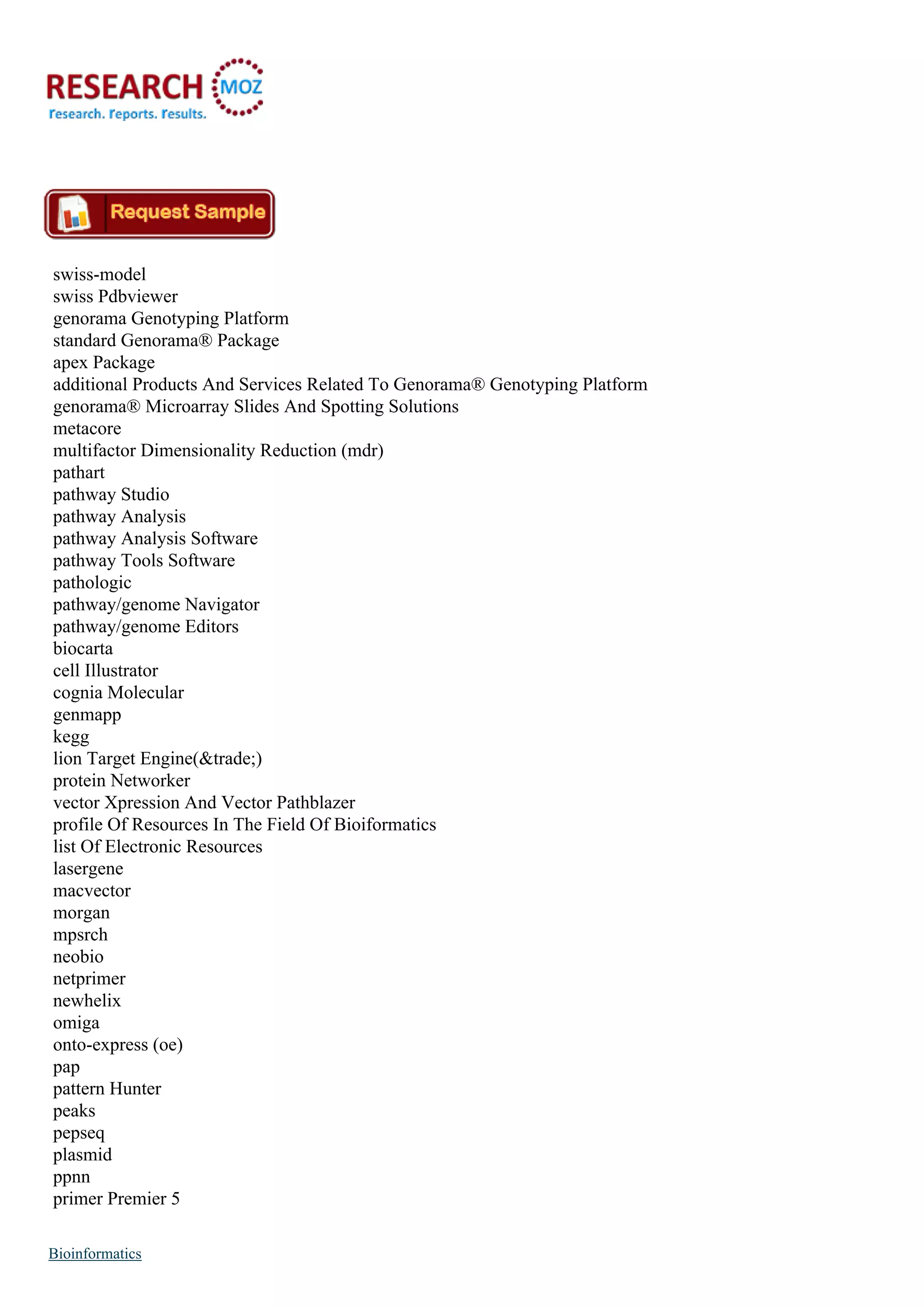 swiss-model
swiss Pdbviewer
genorama Genotyping Platform
standard Genorama® Package
apex Package
additional Products And Services Related To Genorama® Genotyping Platform
genorama® Microarray Slides And Spotting Solutions
metacore
multifactor Dimensionality Reduction (mdr)
pathart
pathway Studio
pathway Analysis
pathway Analysis Software
pathway Tools Software
pathologic
pathway/genome Navigator
pathway/genome Editors
biocarta
cell Illustrator
cognia Molecular
genmapp
kegg
lion Target Engine(&trade;)
protein Networker
vector Xpression And Vector Pathblazer
profile Of Resources In The Field Of Bioiformatics
list Of Electronic Resources
lasergene
macvector
morgan
mpsrch
neobio
netprimer
newhelix
omiga
onto-express (oe)
pap
pattern Hunter
peaks
pepseq
plasmid
ppnn
primer Premier 5
Bioinformatics
 