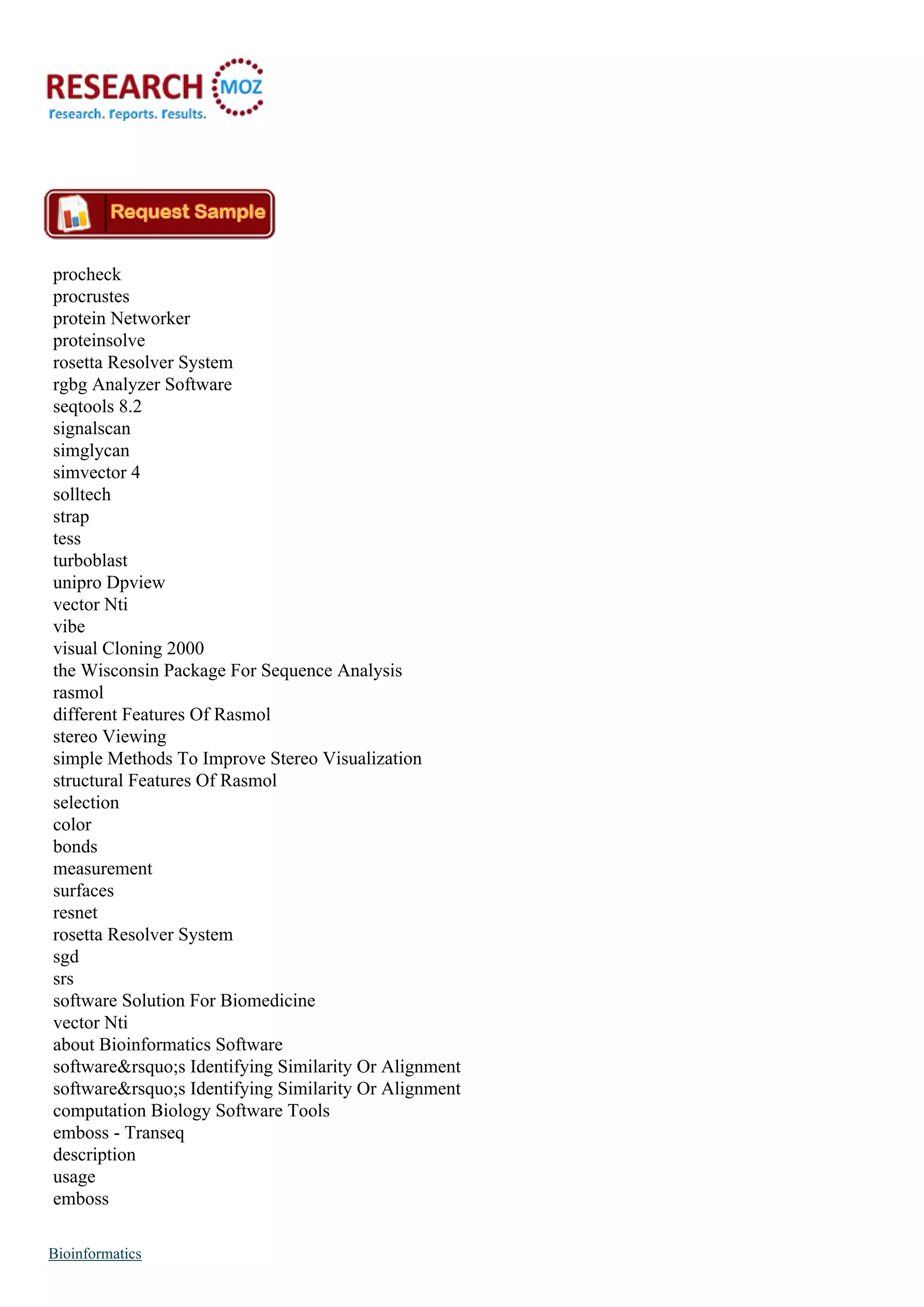 procheck
procrustes
protein Networker
proteinsolve
rosetta Resolver System
rgbg Analyzer Software
seqtools 8.2
signalscan
simglycan
simvector 4
solltech
strap
tess
turboblast
unipro Dpview
vector Nti
vibe
visual Cloning 2000
the Wisconsin Package For Sequence Analysis
rasmol
different Features Of Rasmol
stereo Viewing
simple Methods To Improve Stereo Visualization
structural Features Of Rasmol
selection
color
bonds
measurement
surfaces
resnet
rosetta Resolver System
sgd
srs
software Solution For Biomedicine
vector Nti
about Bioinformatics Software
software&rsquo;s Identifying Similarity Or Alignment
software&rsquo;s Identifying Similarity Or Alignment
computation Biology Software Tools
emboss - Transeq
description
usage
emboss
Bioinformatics
 