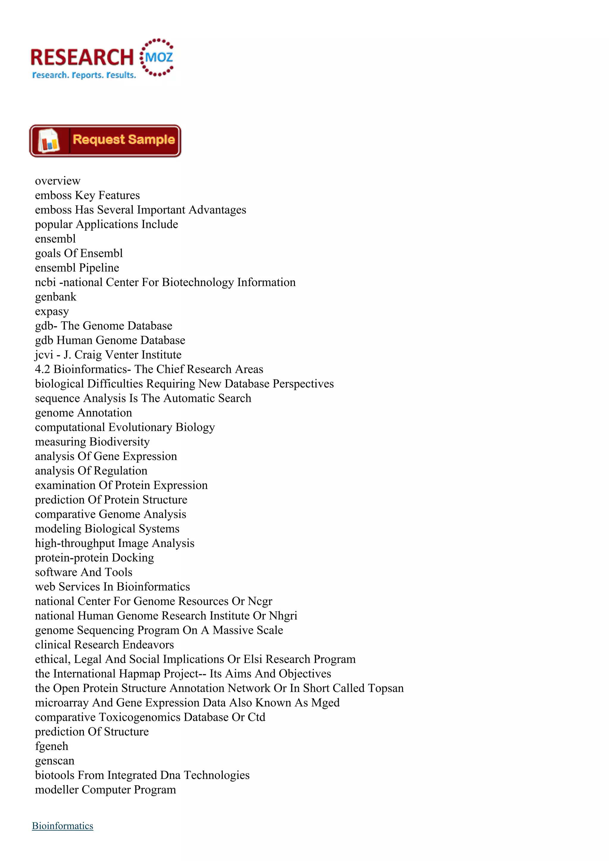 overview
emboss Key Features
emboss Has Several Important Advantages
popular Applications Include
ensembl
goals Of Ensembl
ensembl Pipeline
ncbi -national Center For Biotechnology Information
genbank
expasy
gdb- The Genome Database
gdb Human Genome Database
jcvi - J. Craig Venter Institute
4.2 Bioinformatics- The Chief Research Areas
biological Difficulties Requiring New Database Perspectives
sequence Analysis Is The Automatic Search
genome Annotation
computational Evolutionary Biology
measuring Biodiversity
analysis Of Gene Expression
analysis Of Regulation
examination Of Protein Expression
prediction Of Protein Structure
comparative Genome Analysis
modeling Biological Systems
high-throughput Image Analysis
protein-protein Docking
software And Tools
web Services In Bioinformatics
national Center For Genome Resources Or Ncgr
national Human Genome Research Institute Or Nhgri
genome Sequencing Program On A Massive Scale
clinical Research Endeavors
ethical, Legal And Social Implications Or Elsi Research Program
the International Hapmap Project-- Its Aims And Objectives
the Open Protein Structure Annotation Network Or In Short Called Topsan
microarray And Gene Expression Data Also Known As Mged
comparative Toxicogenomics Database Or Ctd
prediction Of Structure
fgeneh
genscan
biotools From Integrated Dna Technologies
modeller Computer Program
Bioinformatics
 